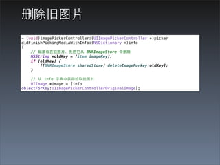 删除旧图⽚片
- (void)imagePickerController:(UIImagePickerController *)picker
didFinishPickingMediaWithInfo:(NSDictionary *)info
{
    // 如果存在旧图⽚片，先把它从 BNRImageStore 中删除
    NSString *oldKey = [item imageKey];
    if (oldKey) {
        [[BNRImageStore sharedStore] deleteImageForkey:oldKey];
    }

    // 从 info 字典中获得拾取的图⽚片
    UIImage *image = [info
objectForKey:UIImagePickerControllerOriginalImage];
 