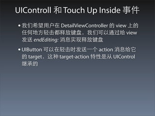 UIControll 和 Touch Up Inside 事件
• 我们希望⽤用户在 DetailViewController 的 view 上的
 任何地⽅方轻击都释放键盘，我们可以通过给 view
 发送 endEditing: 消息实现释放键盘
• UIButton 可以在轻击时发送⼀一个 action 消息给它
 的 target，这种 target-action 特性是从 UIControl
 继承的
 