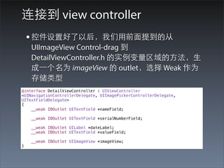 连接到 view controller
    • 控件设置好了以后，我们⽤用前⾯面提到的从
    UIImageView Control-drag 到
    DetailViewController.h 的实例变量区域的⽅方法，⽣生
    成⼀一个名为 imageView 的 outlet，选择 Weak 作为
    存储类型
@interface DetailViewController : UIViewController
<UINavigationControllerDelegate, UIImagePickerControllerDelegate,
UITextFieldDelegate>
{
    __weak IBOutlet UITextField *nameField;

    __weak IBOutlet UITextField *serialNumberField;

    __weak IBOutlet UILabel *dateLabel;
    __weak IBOutlet UITextField *valueField;

    __weak IBOutlet UIImageView *imageView;
}
 