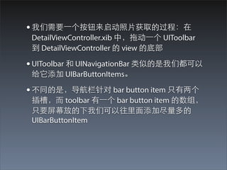 • 我们需要⼀一个按钮来启动照⽚片获取的过程：在
 DetailViewController.xib 中，拖动⼀一个 UIToolbar
 到 DetailViewController 的 view 的底部

• UIToolbar 和 UINavigationBar 类似的是我们都可以
 给它添加 UIBarButtonItems。

• 不同的是，导航栏针对 bar button item 只有两个
 插槽，⽽而 toolbar 有⼀一个 bar button item 的数组，
 只要屏幕放的下我们可以往⾥里⾯面添加尽量多的
 UIBarButtonItem
 