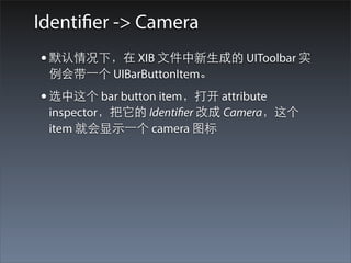 Identifier -> Camera
• 默认情况下，在 XIB ⽂文件中新⽣生成的 UIToolbar 实
 例会带⼀一个 UIBarButtonItem。
• 选中这个 bar button item，打开 attribute
 inspector，把它的 Identifier 改成 Camera，这个
 item 就会显⽰示⼀一个 camera 图标
 