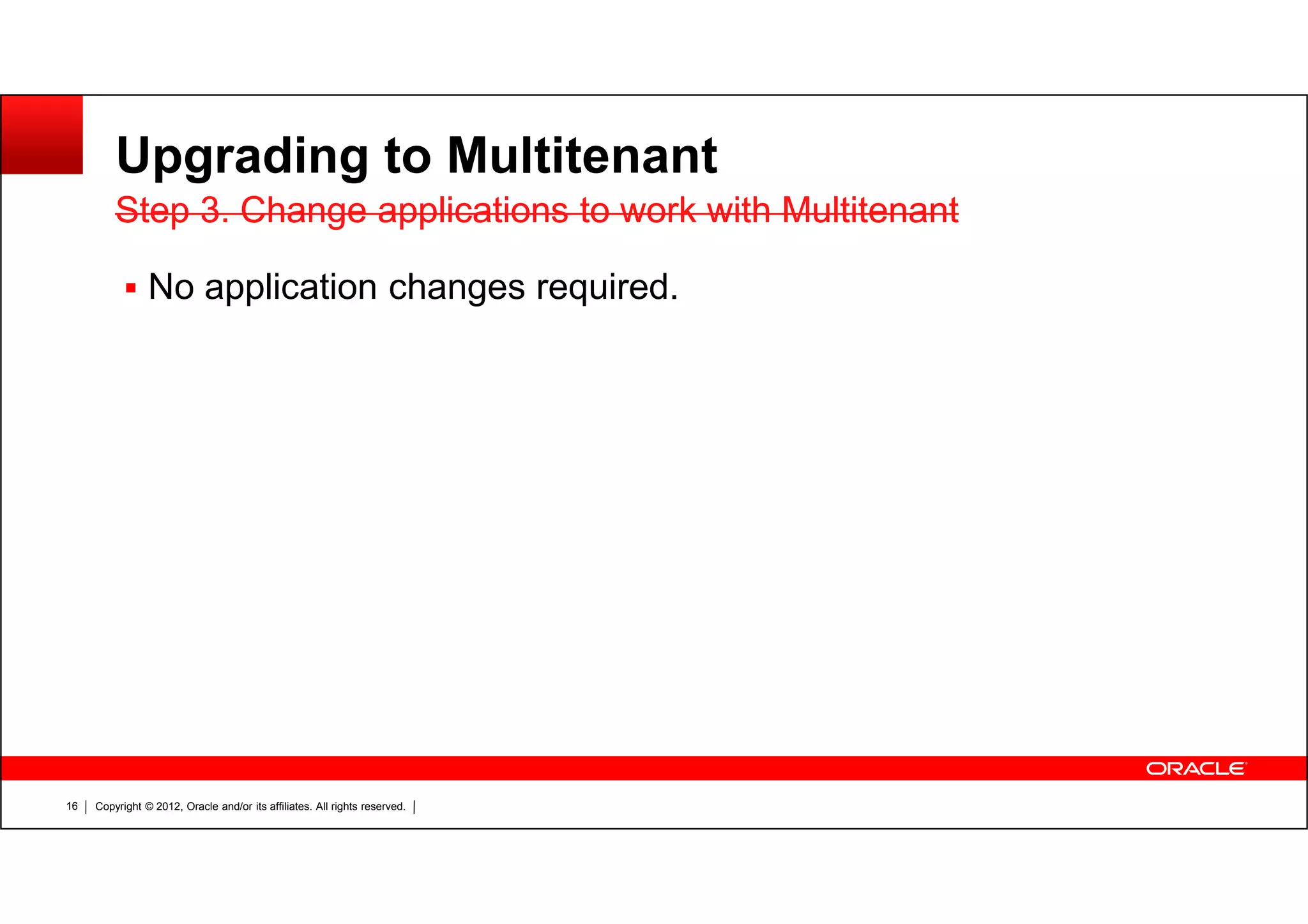 Copyright © 2012, Oracle and/or its affiliates. All rights reserved.16 Upgrading to Multitenant No application changes required. Step 3. Change applications to work with MultitenantStep 3. Change applications to work with Multitenant 