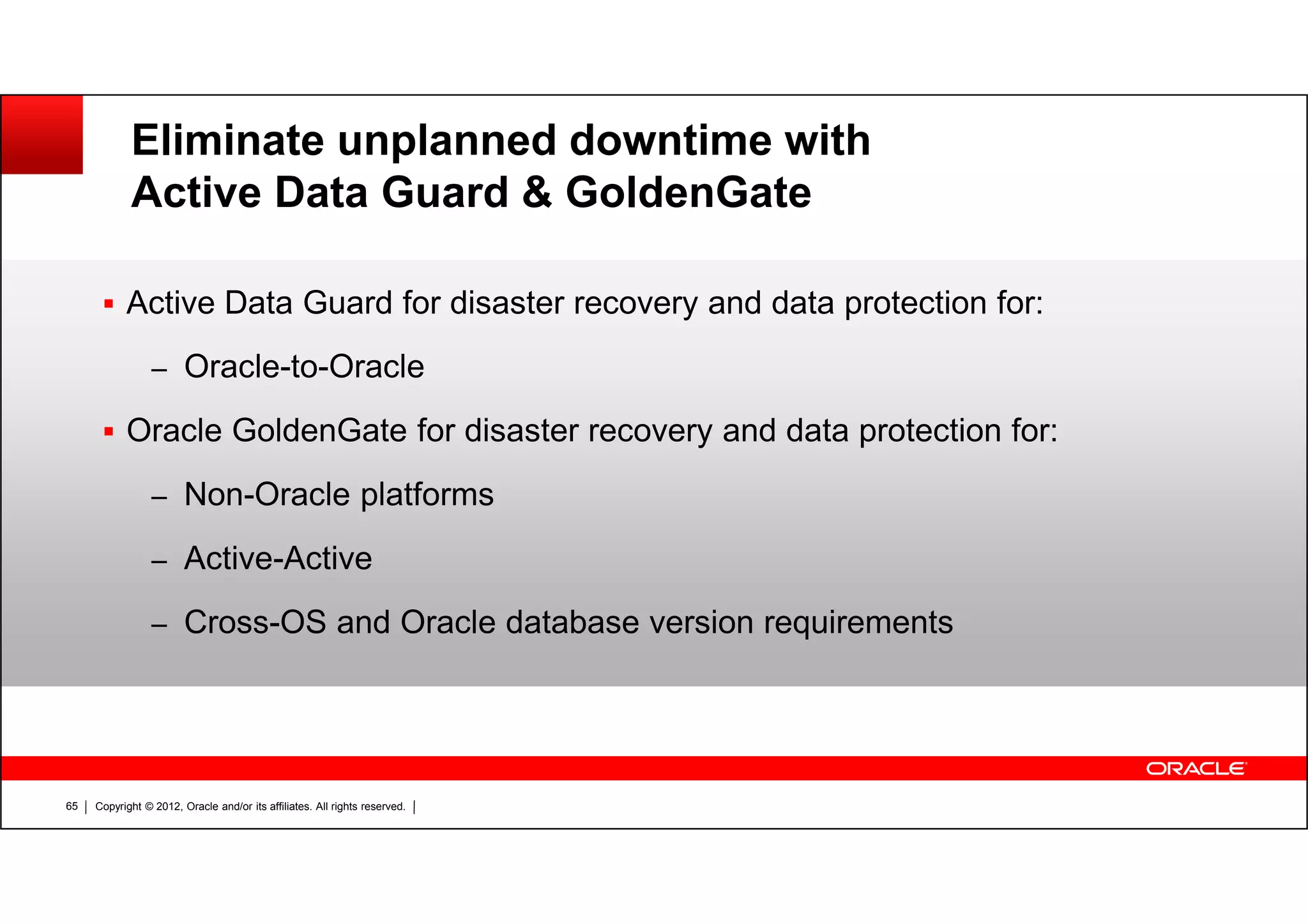 Copyright © 2012, Oracle and/or its affiliates. All rights reserved.65 Eliminate unplanned downtime with Active Data Guard & GoldenGate Active Data Guard for disaster recovery and data protection for: – Oracle-to-Oracle Oracle GoldenGate for disaster recovery and data protection for: – Non-Oracle platforms – Active-Active – Cross-OS and Oracle database version requirements 