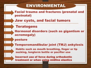 ENVIRONMENTAL
Facial trauma and fractures (prenatal and
postnatal)
Jaw cysts, and facial tumors
Teratogens
Hormonal disorders (such as gigantism or
acromegaly)
posture
Temporomandibular joint (TMJ) ankylosis
Habits such as mouth breathing, finger or lip
sucking, longterm bottle or pacifier use
Incorrect use of force during orthodontic
treatment or when using midline elastics
 