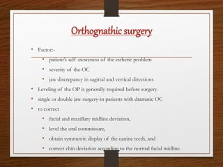 Orthognathic surgery
• Factor:-
• patient’s self awareness of the esthetic problem
• severity of the OC
• jaw discrepancy in sagittal and vertical directions
• Leveling of the OP is generally required before surgery.
• single or double jaw surgery-in patients with dramatic OC
• to correct
• facial and maxillary midline deviation,
• level the oral commissure,
• obtain symmetric display of the canine teeth, and
• correct chin deviation according to the normal facial midline.
 