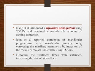 • Kang et al introduced a rhythmic arch system using
TSADs and obtained a considerable amount of
canting correction.
• Jeon et al reported correction of mandibular
prognathism with mandibular surgery only,
correcting the maxillary asymmetry by intrusion of
the maxillary molars unilaterally using TSADs.
• However, the treatment times were extended,
increasing the risk of side effects
 