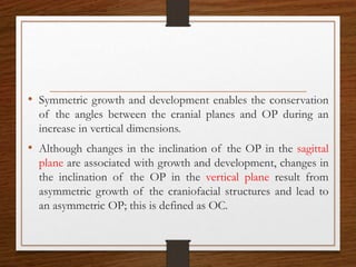 • Symmetric growth and development enables the conservation
of the angles between the cranial planes and OP during an
increase in vertical dimensions.
• Although changes in the inclination of the OP in the sagittal
plane are associated with growth and development, changes in
the inclination of the OP in the vertical plane result from
asymmetric growth of the craniofacial structures and lead to
an asymmetric OP; this is defined as OC.
 