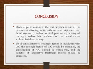 CONCLUSION
• Occlusal plane canting in the vertical plane is one of the
parameters affecting smile esthetics and originates from
facial asymmetry and/or vertical position asymmetry of
the right and/or left quadrants of the dental arches
without facial asymmetry.
• To obtain satisfactory treatment results in individuals with
OC, the etiologic factors of OC should be examined, the
classification of OC should be considered, and the
benefits of alternative treatment choices should be
discussed.
 