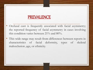 • Occlusal cant is frequently associated with facial asymmetry;
the reported frequency of facial asymmetry in cases involving
this condition varies between 21% and 80%.
• This wide range may result from differences between reports in
characteristics of facial deformity, types of skeletal
malocclusion ,age, or ethnicity.
PREVALENCE
 