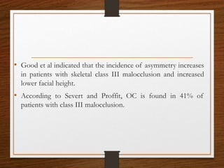 • Good et al indicated that the incidence of asymmetry increases
in patients with skeletal class III malocclusion and increased
lower facial height.
• According to Severt and Proffit, OC is found in 41% of
patients with class III malocclusion.
 