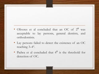 • Oliveres et al concluded that an OC of 2⁰ was
acceptable to lay persons, general dentists, and
orthodontists.
• Lay persons failed to detect the existence of an OC
reaching 3–4º.
• Padwa et al concluded that 4⁰ is the threshold for
detection of OC.
 