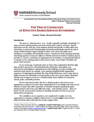 LEADERSHIP FOR A NETWORKED WORLD PROGRAM/EXECUTIVE EDUCATION
                                               John F. Kennedy School of Government
                                                                  Harvard University

                THE TWELVE CAPABILITIES
        OF EFFECTIVE SHARED SERVICES ENTERPRISES
                               Zachary Tumin, Harvard University1

Introduction
        The move to “shared services” is on – locally, regionally, nationally, and globally. To
many executives sharing products and services looks easier, smarter, and more “natural”
today than even five years ago. From employee benefits and payrolls, to child welfare and
school data, to motor pools and landscaping, information technologies provide the rails of
change. Political climates support sharing to reduce costs. Drives for quality move
enterprises to consolidate and standardize services. A passion for fiscal, operating and policy
value brings agencies to forge new alliances. Whether outsourced entirely to business process
providers, or run by a consortium of organizations for its members, or managed internally by
a corporate service, sharing products and services is today “top-of-mind” for public and
private chief executives.
         In our current age, in particular, there are times when organizations find they must
share products and services, and particularly data, information, and analysis. Law
enforcement and intelligence organizations face this challenge every day in dealing with
national security threats, for example. Local, national and global health organizations
experience it in planning for pandemic flus. State Medicaid directors want to share data on
health outcomes for individuals receiving benefits as they move across regions. Municipal
officials want to improve services to a troubled family whose children are touched by
schools, police, and health providers.
        We have had mixed results. The fact is, sharing products and services across
organizations continues to be hard. Many organizations do it exceedingly well. Some do not.
Whether in classic back office operations or extended enterprises spanning the globe,
sharing products and services may look easier today – more inviting, anyway -- than ever
before. Yet the work involved continues to befuddle and stall even some of our most
talented firms and agencies.
       The variability is, in our experience, not complicated to explain: not every
organization or enterprise is ready for shared services, or ready enough. It may not have
addressed all the risks it will surely face in this complex effort.

1Zachary Tumin is Executive Director, Leadership for a Networked World Program, John F. Kennedy School of
Government, Harvard University. © 2007 President and Fellows of Harvard College. Please contact Zachary
Tumin for information (zachary_tumin@harvard.edu ). Capability Maturity Model is registered in the U.S. Patent
and Trademark Office by Carnegie Mellon University


                                                                                                             1
 