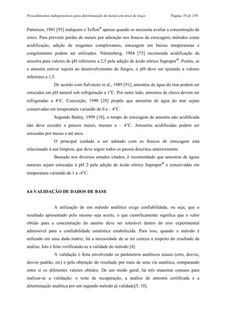 Procedimentos indispensáveis para determinação de metais em nível de traço Página 79 de 159
Patterson, 1981 [93] indiquem o Teflon®
apenas quando se necessita avaliar a concentração de
zinco. Para prevenir perdas de metais por adsorção nos frascos de estocagem, métodos como
acidificação, adição de reagentes complexantes, estocagem em baixas temperaturas e
congelamento podem ser utilizados. Nürnenberg, 1984 [75] recomenda acidificação da
amostra para valores de pH inferiores a 2,5 pela adição de ácido nítrico Suprapur®
. Porém, se
a amostra estiver sujeita ao desenvolvimento de fungos, o pH deve ser ajustado a valores
inferiores a 1,5.
De acordo com Salvatore et al., 1989 [91], amostras de água do mar podem ser
estocadas em pH natural sob refrigeração a 1o
C. Por outro lado, amostras de chuva devem ser
refrigeradas a 4°C. Conceição, 1990 [28] propõe que amostras de água do mar sejam
conservadas em temperatura variando de 0 a – 4°C.
Segundo Batley, 1999 [10], o tempo de estocagem de amostra não acidificada
não deve exceder a poucos meses, mesmo a – 4°C. Amostras acidificadas podem ser
estocadas por meses e até anos.
O principal cuidado a ser adotado com os frascos de estocagem está
relacionado à sua limpeza, que deve seguir todos os passos descritos anteriormente.
Baseado nos diversos estudos citados, é recomendado que amostras de águas
naturais sejam estocadas à pH 2 pela adição de ácido nítrico Suprapur®
e conservadas em
temperatura variando de 1 a -4°C.
4.6 VALIDAÇÃO DE DADOS DE BASE
A utilização de um método analítico exige confiabilidade, ou seja, que o
resultado apresentado pelo mesmo seja aceito, o que cientificamente significa que o valor
obtido para a concentração do analito deve ser tolerável dentro do erro experimental
admissível para a confiabilidade estatística estabelecida. Para isso, quando o método é
utilizado em uma dada matriz, há a necessidade de se ter certeza a respeito do resultado da
análise. Isto é feito verificando-se a validade do método [4].
A validação é feita envolvendo os parâmetros analíticos usuais (erro, desvio,
desvio padrão, etc) e pela obtenção do resultado por mais de uma via analítica, comparando
entre si os diferentes valores obtidos. De um modo geral, há três maneiras comuns para
realizar-se a validação: o teste de recuperação, a análise de amostra certificada e a
determinação analítica por um segundo método já validado[5, 10].
 