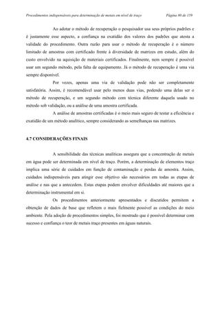Procedimentos indispensáveis para determinação de metais em nível de traço Página 80 de 159
Ao adotar o método de recuperação o pesquisador usa seus próprios padrões e
é justamente esse aspecto, a confiança na exatidão dos valores dos padrões que atesta a
validade do procedimento. Outra razão para usar o método de recuperação é o número
limitado de amostras com certificado frente à diversidade de matrizes em estudo, além do
custo envolvido na aquisição de materiais certificados. Finalmente, nem sempre é possível
usar um segundo método, pela falta de equipamento. Já o método de recuperação é uma via
sempre disponível.
Por vezes, apenas uma via de validação pode não ser completamente
satisfatória. Assim, é recomendável usar pelo menos duas vias, podendo uma delas ser o
método de recuperação, e um segundo método com técnica diferente daquela usado no
método sob validação, ou a análise de uma amostra certificada.
A análise de amostras certificadas é o meio mais seguro de testar a eficiência e
exatidão de um método analítico, sempre considerando as semelhanças nas matrizes.
4.7 CONSIDERAÇÕES FINAIS
A sensibilidade das técnicas analíticas assegura que a concentração de metais
em água pode ser determinada em nível de traço. Porém, a determinação de elementos traço
implica uma série de cuidados em função de contaminação e perdas de amostra. Assim,
cuidados indispensáveis para atingir esse objetivo são necessários em todas as etapas de
análise e nas que a antecedem. Estas etapas podem envolver dificuldades até maiores que a
determinação instrumental em si.
Os procedimentos anteriormente apresentados e discutidos permitem a
obtenção de dados de base que refletem o mais fielmente possível as condições do meio
ambiente. Pela adoção de procedimentos simples, foi mostrado que é possível determinar com
sucesso e confiança o teor de metais traço presentes em águas naturais.
 