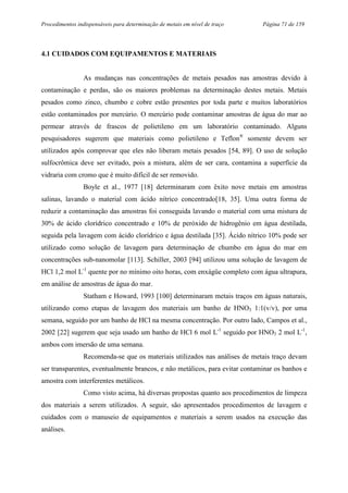 Procedimentos indispensáveis para determinação de metais em nível de traço Página 71 de 159
4.1 CUIDADOS COM EQUIPAMENTOS E MATERIAIS
As mudanças nas concentrações de metais pesados nas amostras devido à
contaminação e perdas, são os maiores problemas na determinação destes metais. Metais
pesados como zinco, chumbo e cobre estão presentes por toda parte e muitos laboratórios
estão contaminados por mercúrio. O mercúrio pode contaminar amostras de água do mar ao
permear através de frascos de polietileno em um laboratório contaminado. Alguns
pesquisadores sugerem que materiais como polietileno e Teflon®
somente devem ser
utilizados após comprovar que eles não liberam metais pesados [54, 89]. O uso de solução
sulfocrômica deve ser evitado, pois a mistura, além de ser cara, contamina a superfície da
vidraria com cromo que é muito difícil de ser removido.
Boyle et al., 1977 [18] determinaram com êxito nove metais em amostras
salinas, lavando o material com ácido nítrico concentrado[18, 35]. Uma outra forma de
reduzir a contaminação das amostras foi conseguida lavando o material com uma mistura de
30% de ácido clorídrico concentrado e 10% de peróxido de hidrogênio em água destilada,
seguida pela lavagem com ácido clorídrico e água destilada [35]. Ácido nítrico 10% pode ser
utilizado como solução de lavagem para determinação de chumbo em água do mar em
concentrações sub-nanomolar [113]. Schiller, 2003 [94] utilizou uma solução de lavagem de
HCl 1,2 mol L-1
quente por no mínimo oito horas, com enxágüe completo com água ultrapura,
em análise de amostras de água do mar.
Statham e Howard, 1993 [100] determinaram metais traços em águas naturais,
utilizando como etapas de lavagem dos materiais um banho de HNO3 1:1(v/v), por uma
semana, seguido por um banho de HCl na mesma concentração. Por outro lado, Campos et al.,
2002 [22] sugerem que seja usado um banho de HCl 6 mol L-1
seguido por HNO3 2 mol L-1
,
ambos com imersão de uma semana.
Recomenda-se que os materiais utilizados nas análises de metais traço devam
ser transparentes, eventualmente brancos, e não metálicos, para evitar contaminar os banhos e
amostra com interferentes metálicos.
Como visto acima, há diversas propostas quanto aos procedimentos de limpeza
dos materiais a serem utilizados. A seguir, são apresentados procedimentos de lavagem e
cuidados com o manuseio de equipamentos e materiais a serem usados na execução das
análises.
 