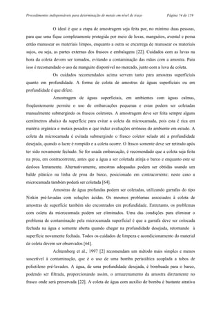 Procedimentos indispensáveis para determinação de metais em nível de traço Página 74 de 159
O ideal é que a etapa de amostragem seja feita por, no mínimo duas pessoas,
para que uma fique completamente protegida por meio de luvas, manguitos, avental e possa
então manusear os materiais limpos, enquanto a outra se encarrega de manusear os materiais
sujos, ou seja, as partes externas dos frascos e embalagens [22]. Cuidados com as luvas na
hora da coleta devem ser tomados, evitando a contaminação das mãos com a amostra. Para
isso é recomendado o uso de manguito disponível no mercado, junto com a luva de coleta.
Os cuidados recomendados acima servem tanto para amostras superficiais
quanto em profundidade. A forma de coleta de amostras de águas superficiais ou em
profundidade é que difere.
Amostragem de águas superficiais, em ambientes com águas calmas,
freqüentemente permite o uso de embarcações pequenas e estas podem ser coletadas
manualmente submergindo os frascos coletores. A amostragem deve ser feita sempre alguns
centímetros abaixo da superfície para evitar a coleta da microcamada, pois esta é rica em
matéria orgânica e metais pesados o que induz avaliações errôneas do ambiente em estudo. A
coleta da microcamada é evitada submergindo o frasco coletor selado até a profundidade
desejada, quando o lacre é rompido e a coleta ocorre. O frasco somente deve ser retirado após
ter sido novamente fechado. Se for usada embarcação, é recomendado que a coleta seja feita
na proa, em contracorrente, antes que a água a ser coletada atinja o barco e enquanto este se
desloca lentamente. Alternativamente, amostras adequadas podem ser obtidas usando um
balde plástico na linha de proa do barco, posicionado em contracorrente; neste caso a
microcamada também poderá ser coletada [64].
Amostras de água profundas podem ser coletadas, utilizando garrafas do tipo
Niskin pré-lavadas com soluções ácidas. Os mesmos problemas associados à coleta de
amostras de superfície também são encontrados em profundidade. Entretanto, os problemas
com coleta da microcamada podem ser eliminados. Uma das condições para eliminar o
problema de contaminação pela microcamada superficial é que a garrafa deve ser colocada
fechada na água e somente aberta quando chegar na profundidade desejada, retornando à
superfície novamente fechada. Todos os cuidados de limpeza e acondicionamento do material
de coleta devem ser observados [64].
Achtemberg et al., 1997 [2] recomendam um método mais simples e menos
suscetível à contaminação, que é o uso de uma bomba peristáltica acoplada a tubos de
polietileno pré-lavados. A água, de uma profundidade desejada, é bombeada para o barco,
podendo ser filtrada, proporcionando assim, o armazenamento da amostra diretamente no
frasco onde será preservada [22]. A coleta de água com auxílio de bomba é bastante atrativa
 