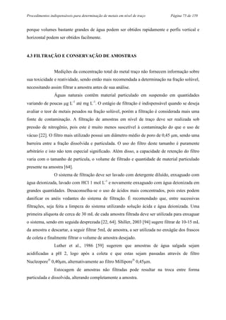 Procedimentos indispensáveis para determinação de metais em nível de traço Página 75 de 159
porque volumes bastante grandes de água podem ser obtidos rapidamente e perfis vertical e
horizontal podem ser obtidos facilmente.
4.3 FILTRAÇÃO E CONSERVAÇÃO DE AMOSTRAS
Medições da concentração total do metal traço não fornecem informação sobre
sua toxicidade e reatividade, sendo então mais recomendada a determinação na fração solúvel,
necessitando assim filtrar a amostra antes de sua análise.
Águas naturais contêm material particulado em suspensão em quantidades
variando de poucas µg L-1
até mg L-1
. O estágio de filtração é indispensável quando se deseja
avaliar o teor de metais pesados na fração solúvel, porém a filtração é considerada mais uma
fonte de contaminação. A filtração de amostras em nível de traço deve ser realizada sob
pressão de nitrogênio, pois este é muito menos suscetível à contaminação do que o uso de
vácuo [22]. O filtro mais utilizado possui um diâmetro médio de poro de 0,45 µm, sendo uma
barreira entre a fração dissolvida e particulada. O uso do filtro deste tamanho é puramente
arbitrário e isto não tem especial significado. Além disso, a capacidade de retenção do filtro
varia com o tamanho de partícula, o volume de filtrado e quantidade de material particulado
presente na amostra [64].
O sistema de filtração deve ser lavado com detergente diluído, enxaguado com
água deionizada, lavado com HCl 1 mol L-1
e novamente enxaguado com água deionizada em
grandes quantidades. Desaconselha-se o uso de ácidos mais concentrados, pois estes podem
danificar os anéis vedantes do sistema de filtração. É recomendado que, entre sucessivas
filtrações, seja feita a limpeza do sistema utilizando solução ácida e água deionizada. Uma
primeira alíquota de cerca de 30 mL de cada amostra filtrada deve ser utilizada para enxaguar
o sistema, sendo em seguida desprezada [22, 64]. Shiller, 2003 [94] sugere filtrar de 10-15 mL
da amostra e descartar, a seguir filtrar 5mL de amostra, a ser utilizada no enxágüe dos frascos
de coleta e finalmente filtrar o volume de amostra desejado.
Luther et al., 1986 [59] sugerem que amostras de água salgada sejam
acidificadas a pH 2, logo após a coleta e que estas sejam passadas através de filtro
Nucleopore®
0,40µm, alternativamente ao filtro Millipore®
0,45µm.
Estocagem de amostras não filtradas pode resultar na troca entre forma
particulada e dissolvida, alterando completamente a amostra.
 