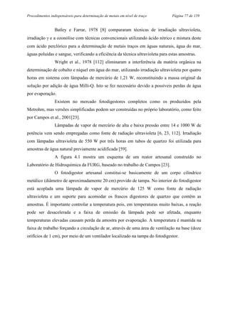Procedimentos indispensáveis para determinação de metais em nível de traço Página 77 de 159
Batley e Farrar, 1978 [8] compararam técnicas de irradiação ultravioleta,
irradiação γ e a ozonólise com técnicas convencionais utilizando ácido nítrico e mistura deste
com ácido perclórico para a determinação de metais traços em águas naturais, água do mar,
águas poluídas e sangue, verificando a eficiência da técnica ultravioleta para estas amostras.
Wright et al., 1978 [112] eliminaram a interferência da matéria orgânica na
determinação de cobalto e níquel em água do mar, utilizando irradiação ultravioleta por quatro
horas em sistema com lâmpadas de mercúrio de 1,21 W, reconstituindo a massa original da
solução por adição de água Milli-Q. Isto se fez necessário devido a possíveis perdas de água
por evaporação.
Existem no mercado fotodigestores completos como os produzidos pela
Metrohm, mas versões simplificadas podem ser construídas no próprio laboratório, como feito
por Campos et al., 2001[23].
Lâmpadas de vapor de mercúrio de alta e baixa pressão entre 14 e 1000 W de
potência vem sendo empregadas como fonte de radiação ultravioleta [6, 23, 112]. Irradiação
com lâmpadas ultravioleta de 550 W por três horas em tubos de quartzo foi utilizada para
amostras de água natural previamente acidificada [59].
A figura 4.1 mostra um esquema de um reator artesanal construído no
Laboratório de Hidroquímica da FURG, baseado no trabalho de Campos [23].
O fotodigestor artesanal constitui-se basicamente de um corpo cilíndrico
metálico (diâmetro de aproximadamente 20 cm) provido de tampa. No interior do fotodigestor
está acoplada uma lâmpada de vapor de mercúrio de 125 W como fonte de radiação
ultravioleta e um suporte para acomodar os frascos digestores de quartzo que contêm as
amostras. É importante controlar a temperatura pois, em temperaturas muito baixas, a reação
pode ser desacelerada e a faixa de emissão da lâmpada pode ser afetada, enquanto
temperaturas elevadas causam perda da amostra por evaporação. A temperatura é mantida na
faixa de trabalho forçando a circulação de ar, através de uma área de ventilação na base (doze
orifícios de 1 cm), por meio de um ventilador localizado na tampa do fotodigestor.
 