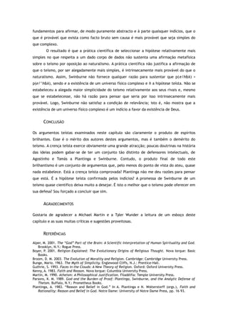 fundamentos para afirmar, de modo puramente abstracto e à parte quaisquer indícios, que o
que é provável que exista como facto bruto sem causa é mais provável que seja simples do
que complexo.
O resultado é que a prática científica de seleccionar a hipótese relativamente mais
simples no que respeita a um dado corpo de dados não sustenta uma afirmação metafísica
sobre o teísmo por oposição ao naturalismo. A prática científica não justifica a afirmação de
que o teísmo, por ser alegadamente mais simples, é intrinsecamente mais provável do que o
naturalismo. Assim, Swinburne não fornece qualquer razão para sustentar que p(e/h&k) >
p(e/^h&k), sendo e a existência de um universo físico complexo e h a hipótese teísta. Não se
estabeleceu a alegada maior simplicidade do teísmo relativamente aos seus rivais e, mesmo
que se estabelecesse, não há razão para pensar que seria por isso intrinsecamente mais
provável. Logo, Swinburne não satisfaz a condição de relevância; isto é, não mostra que a
existência de um universo físico complexo é um indício a favor da existência de Deus.
CONCLUSÃO
Os argumentos teístas examinados neste capítulo são claramente o produto de espíritos
brilhantes. Esse é o mérito dos autores destes argumentos, mas é também o demérito do
teísmo. A crença teísta exerce obviamente uma grande atracção; poucas doutrinas na história
das ideias podem gabar-se de ter um conjunto tão distinto de defensores intelectuais, de
Agostinho e Tomás a Plantinga e Swinburne. Contudo, o produto final de todo este
brilhantismo é um conjunto de argumentos que, pelo menos do ponto de vista do ateu, quase
nada estabelece. Está a crença teísta comprovada? Plantinga não me deu razões para pensar
que está. É a hipótese teísta confirmada pelos indícios? A promessa de Swinburne de um
teísmo quase científico deixa muito a desejar. É isto o melhor que o teísmo pode oferecer em
sua defesa? Sou forçado a concluir que sim.
AGRADECIMENTOS
Gostaria de agradecer a Michael Martin e a Tyler Wunder a leitura de um esboço deste
capítulo e as suas muitas críticas e sugestões proveitosas.
REFERÊNCIAS
Alper, M. 2001. The “God” Part of the Brain: A Scientific Interpretation of Human Spirituality and God.
Brooklyn, N.Y.: Rogue Press.
Boyer, P. 2001. Religion Explained: The Evolutionary Origins of Religious Thought. Nova Iorque: Basic
Books.
Broom, D. M. 2003. The Evolution of Morality and Religion. Cambridge: Cambridge University Press.
Bunge, Mario. 1963. The Myth of Simplicity. Englewood Cliffs, N.J.: Prentice-Hall.
Guthrie, S. 1993. Faces in the Clouds: A New Theory of Religion. Oxford: Oxford University Press.
Kenny, A. 1983. Faith and Reason. Nova Iorque: Columbia University Press.
Martin, M. 1990. Atheism: A Philosophical Justification. Filadélfia: Temple University Press.
Parsons, K. M. 1989. God and the Burden of Proof: Plantinga, Swinburne, and the Analytic Defense of
Theism. Buffalo, N.Y.: Prometheus Books.
Plantinga, A. 1983. “Reason and Belief in God.” In A. Plantinga e N. Wolterstorff (orgs.), Faith and
Rationality: Reason and Belief in God. Notre Dame: University of Notre Dame Press, pp. 16–93.
 