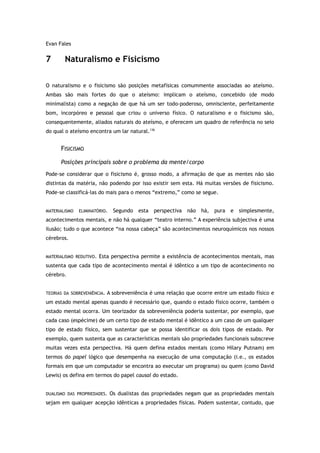 Evan Fales
7 Naturalismo e Fisicismo
O naturalismo e o fisicismo são posições metafísicas comummente associadas ao ateísmo.
Ambas são mais fortes do que o ateísmo: implicam o ateísmo, concebido (de modo
minimalista) como a negação de que há um ser todo-poderoso, omnisciente, perfeitamente
bom, incorpóreo e pessoal que criou o universo físico. O naturalismo e o fisicismo são,
consequentemente, aliados naturais do ateísmo, e oferecem um quadro de referência no seio
do qual o ateísmo encontra um lar natural.136
FISICISMO
Posições principais sobre o problema da mente/corpo
Pode-se considerar que o fisicismo é, grosso modo, a afirmação de que as mentes não são
distintas da matéria, não podendo por isso existir sem esta. Há muitas versões de fisicismo.
Pode-se classificá-las do mais para o menos “extremo,” como se segue.
MATERIALISMO ELIMINATÓRIO. Segundo esta perspectiva não há, pura e simplesmente,
acontecimentos mentais, e não há qualquer “teatro interno.” A experiência subjectiva é uma
ilusão; tudo o que acontece “na nossa cabeça” são acontecimentos neuroquímicos nos nossos
cérebros.
MATERIALISMO REDUTIVO. Esta perspectiva permite a existência de acontecimentos mentais, mas
sustenta que cada tipo de acontecimento mental é idêntico a um tipo de acontecimento no
cérebro.
TEORIAS DA SOBREVENIÊNCIA. A sobreveniência é uma relação que ocorre entre um estado físico e
um estado mental apenas quando é necessário que, quando o estado físico ocorre, também o
estado mental ocorra. Um teorizador da sobreveniência poderia sustentar, por exemplo, que
cada caso (espécime) de um certo tipo de estado mental é idêntico a um caso de um qualquer
tipo de estado físico, sem sustentar que se possa identificar os dois tipos de estado. Por
exemplo, quem sustenta que as características mentais são propriedades funcionais subscreve
muitas vezes esta perspectiva. Há quem defina estados mentais (como Hilary Putnam) em
termos do papel lógico que desempenha na execução de uma computação (i.e., os estados
formais em que um computador se encontra ao executar um programa) ou quem (como David
Lewis) os defina em termos do papel causal do estado.
DUALISMO DAS PROPRIEDADES. Os dualistas das propriedades negam que as propriedades mentais
sejam em qualquer acepção idênticas a propriedades físicas. Podem sustentar, contudo, que
 