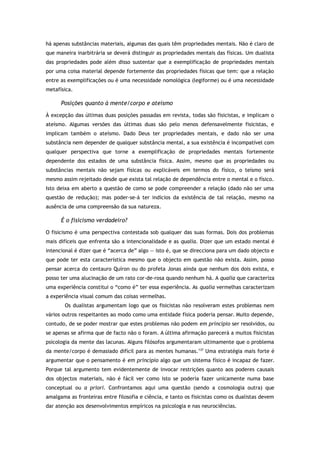 há apenas substâncias materiais, algumas das quais têm propriedades mentais. Não é claro de
que maneira inarbitrária se deverá distinguir as propriedades mentais das físicas. Um dualista
das propriedades pode além disso sustentar que a exemplificação de propriedades mentais
por uma coisa material depende fortemente das propriedades físicas que tem: que a relação
entre as exemplificações ou é uma necessidade nomológica (legiforme) ou é uma necessidade
metafísica.
Posições quanto à mente/corpo e ateísmo
À excepção das últimas duas posições passadas em revista, todas são fisicistas, e implicam o
ateísmo. Algumas versões das últimas duas são pelo menos defensavelmente fisicistas, e
implicam também o ateísmo. Dado Deus ter propriedades mentais, e dado não ser uma
substância nem depender de qualquer substância mental, a sua existência é incompatível com
qualquer perspectiva que torne a exemplificação de propriedades mentais fortemente
dependente dos estados de uma substância física. Assim, mesmo que as propriedades ou
substâncias mentais não sejam físicas ou explicáveis em termos do físico, o teísmo será
mesmo assim rejeitado desde que exista tal relação de dependência entre o mental e o físico.
Isto deixa em aberto a questão de como se pode compreender a relação (dado não ser uma
questão de redução); mas poder-se-á ter indícios da existência de tal relação, mesmo na
ausência de uma compreensão da sua natureza.
É o fisicismo verdadeiro?
O fisicismo é uma perspectiva contestada sob qualquer das suas formas. Dois dos problemas
mais difíceis que enfrenta são a intencionalidade e as qualia. Dizer que um estado mental é
intencional é dizer que é “acerca de” algo — isto é, que se direcciona para um dado objecto e
que pode ter esta característica mesmo que o objecto em questão não exista. Assim, posso
pensar acerca do centauro Quíron ou do profeta Jonas ainda que nenhum dos dois exista, e
posso ter uma alucinação de um rato cor-de-rosa quando nenhum há. A qualia que caracteriza
uma experiência constitui o “como é” ter essa experiência. As qualia vermelhas caracterizam
a experiência visual comum das coisas vermelhas.
Os dualistas argumentam logo que os fisicistas não resolveram estes problemas nem
vários outros respeitantes ao modo como uma entidade física poderia pensar. Muito depende,
contudo, de se poder mostrar que estes problemas não podem em princípio ser resolvidos, ou
se apenas se afirma que de facto não o foram. A última afirmação parecerá a muitos fisicistas
psicologia da mente das lacunas. Alguns filósofos argumentaram ultimamente que o problema
da mente/corpo é demasiado difícil para as mentes humanas.137
Uma estratégia mais forte é
argumentar que o pensamento é em princípio algo que um sistema físico é incapaz de fazer.
Porque tal argumento tem evidentemente de invocar restrições quanto aos poderes causais
dos objectos materiais, não é fácil ver como isto se poderia fazer unicamente numa base
conceptual ou a priori. Confrontamos aqui uma questão (sendo a cosmologia outra) que
amalgama as fronteiras entre filosofia e ciência, e tanto os fisicistas como os dualistas devem
dar atenção aos desenvolvimentos empíricos na psicologia e nas neurociências.
 