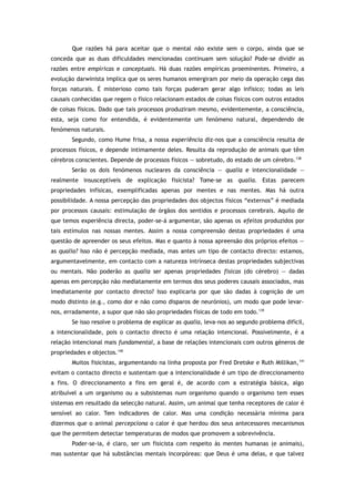 Que razões há para aceitar que o mental não existe sem o corpo, ainda que se
conceda que as duas dificuldades mencionadas continuam sem solução? Pode-se dividir as
razões entre empíricas e conceptuais. Há duas razões empíricas proeminentes. Primeiro, a
evolução darwinista implica que os seres humanos emergiram por meio da operação cega das
forças naturais. É misterioso como tais forças puderam gerar algo infísico; todas as leis
causais conhecidas que regem o físico relacionam estados de coisas físicos com outros estados
de coisas físicos. Dado que tais processos produziram mesmo, evidentemente, a consciência,
esta, seja como for entendida, é evidentemente um fenómeno natural, dependendo de
fenómenos naturais.
Segundo, como Hume frisa, a nossa experiência diz-nos que a consciência resulta de
processos físicos, e depende intimamente deles. Resulta da reprodução de animais que têm
cérebros conscientes. Depende de processos físicos — sobretudo, do estado de um cérebro.138
Serão os dois fenómenos nucleares da consciência — qualia e intencionalidade —
realmente insusceptíveis de explicação fisicista? Tome-se as qualia. Estas parecem
propriedades infísicas, exemplificadas apenas por mentes e nas mentes. Mas há outra
possibilidade. A nossa percepção das propriedades dos objectos físicos “externos” é mediada
por processos causais: estimulação de órgãos dos sentidos e processos cerebrais. Aquilo de
que temos experiência directa, poder-se-á argumentar, são apenas os efeitos produzidos por
tais estímulos nas nossas mentes. Assim a nossa compreensão destas propriedades é uma
questão de apreender os seus efeitos. Mas e quanto à nossa apreensão dos próprios efeitos —
as qualia? Isso não é percepção mediada, mas antes um tipo de contacto directo: estamos,
argumentavelmente, em contacto com a natureza intrínseca destas propriedades subjectivas
ou mentais. Não poderão as qualia ser apenas propriedades físicas (do cérebro) — dadas
apenas em percepção não mediatamente em termos dos seus poderes causais associados, mas
imediatamente por contacto directo? Isso explicaria por que são dadas à cognição de um
modo distinto (e.g., como dor e não como disparos de neurónios), um modo que pode levar-
nos, erradamente, a supor que não são propriedades físicas de todo em todo.139
Se isso resolve o problema de explicar as qualia, leva-nos ao segundo problema difícil,
a intencionalidade, pois o contacto directo é uma relação intencional. Possivelmente, é a
relação intencional mais fundamental, a base de relações intencionais com outros géneros de
propriedades e objectos.140
Muitos fisicistas, argumentando na linha proposta por Fred Dretske e Ruth Millikan,141
evitam o contacto directo e sustentam que a intencionalidade é um tipo de direccionamento
a fins. O direccionamento a fins em geral é, de acordo com a estratégia básica, algo
atribuível a um organismo ou a subsistemas num organismo quando o organismo tem esses
sistemas em resultado da selecção natural. Assim, um animal que tenha receptores de calor é
sensível ao calor. Tem indicadores de calor. Mas uma condição necessária mínima para
dizermos que o animal percepciona o calor é que herdou dos seus antecessores mecanismos
que lhe permitem detectar temperaturas de modos que promovem a sobrevivência.
Poder-se-ia, é claro, ser um fisicista com respeito às mentes humanas (e animais),
mas sustentar que há substâncias mentais incorpóreas: que Deus é uma delas, e que talvez
 