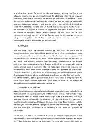 haja outras (e.g., anjos). Tal perspectiva não seria elegante. Sustentar que Deus é uma
substância imaterial mas que as mentes humanas são substâncias físicas faz-nos perguntar,
pelo menos, como pode a consciência ser realizada em substâncias tão diferentes. A maior
parte dos teístas são dualistas, porque sustentam tanto que Deus não tem corpo como que há
uma parte das pessoas humanas — uma alma ou mente — que sobrevive à destruição do
corpo.142
Conversamente, poder-se-ia ser um dualista mas sustentar que as mentes não são —
não podem ser — incorpóreas. O dualismo das propriedades é um modo de articular isto. Mas
um dualista da substância poderia também sustentar que uma mente tem de estar
intimamente conectada com um corpo, ou depender deste de tal modo que as mentes
incorpóreas não podem existir.143
Esta possibilidade, como veremos, acrescenta uma
complicação à tarefa de determinar o que é o naturalismo.
NATURALISMO
Uma dificuldade inicial que qualquer discussão do naturalismo enfrenta é que há
surpreendentemente pouca concordância quanto ao que é afinal o naturalismo. Muitas
posições diferentes têm sido caracterizadas como naturalistas, e seria tendencioso conferir
um estatuto especial a qualquer uma delas. Contudo, podemos investigar o que poderão ter
em comum. Será proveitoso distinguir teses ontológicas e epistemológicas que têm sido
centrais em vários programas naturalistas. Teremos também de ter em consideração uma tese
recente segundo a qual o naturalismo não é de modo algum uma posição ontológica nem
epistemológica, sendo antes melhor interpretada como um “programa de investigação.”
Compreende-se melhor o naturalismo em termos dos seus compromissos ontológicos, mas há
desacordos consideráveis sobre a ontologia exactamente que um naturalista deve aceitar —
ou, alternativamente, sobre o que quer dizer chamar “naturalista” a uma perspectiva. Há
várias possibilidades; pode-se organizá-las grosso modo ao longo de um espectro do
ontologicamente mais esparso ou estrito ao mais liberal.
Variedades de naturalismo
Alguns filósofos distinguem o naturalismo ontológico do epistemológico e do metodológico. As
distinções podem ser algo enganadoras, na medida em que a ontologia motiva muitas vezes a
epistemologia, e esta motiva muitas vezes a metodologia (e por vezes vice-versa). Contudo, é
proveitoso examinar as variedades de naturalismo sob estas três designações, discutindo as
suas interconexões e as consequências que têm para a tese de que Deus não existe. Contudo,
será vantajoso considerar primeiro a perspectiva de que o naturalismo não é de modo algum
uma tese ontológica, epistemológica ou metodológica, mas antes um “programa de
investigação.”
O NATURALISMO COMO PROGRAMA DE INVESTIGAÇÃO. A tese de que o naturalismo se compreende mais
adequadamente como um programa de investigação foi recentemente defendida por Michael
Rea.144
Rea define um programa de investigação de modo algo idiossincrático como um
 