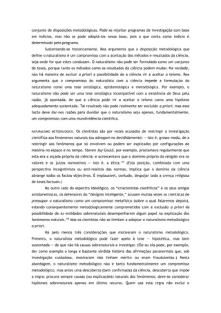 conjunto de disposições metodológicas. Pode-se rejeitar programas de investigação com base
em indícios, mas não se pode adoptá-los nessa base, pois o que conta como indício é
determinado pelo programa.
Sustentando-se historicamente, Rea argumenta que a disposição metodológica que
define o naturalismo é um compromisso com a aceitação dos métodos e resultados da ciência,
seja onde for que estes conduzam. O naturalismo não pode ser formulado como um conjunto
de teses, porque tanto os métodos como os resultados da ciência podem mudar. Na verdade,
não há maneira de excluir a priori a possibilidade de a ciência vir a aceitar o teísmo. Rea
argumenta que o compromisso do naturalista com a ciência impede a formulação do
naturalismo como uma tese ontológica, epistemológica e metodológica. Por exemplo, o
naturalismo não pode ser uma tese ontológica incompatível com a existência de Deus pela
razão, já apontada, de que a ciência pode vir a aceitar o teísmo como uma hipótese
adequadamente sustentada. Tal resultado não pode realmente ser excluído a priori; mas esse
facto deve dar-nos razões para duvidar que o naturalismo seja apenas, fundamentalmente,
um compromisso com uma mundividência científica.
NATURALISMO METODOLÓGICO. Os cientistas são por vezes acusados de restringir a investigação
científica aos fenómenos naturais (ou advogam-no decididamente) — isto é, grosso modo, de a
restringir aos fenómenos que só envolvem ou podem ser explicados por configurações de
matéria no espaço e no tempo. Steven Jay Gould, por exemplo, proclamava regularmente que
esta era a alçada própria da ciência; e acrescentava que o domínio próprio da religião era os
valores e os juízos normativos — isto é, a ética.145
(Esta posição, combinada com uma
perspectiva incognitivista ou anti-realista das normas, implica que o domínio da ciência
abrange todos os factos objectivos. É implausível, contudo, despojar toda a crença religiosa
de teses factuais.)
No outro lado do espectro ideológico, os “criacionistas científicos” e os seus amigos
antidarwinistas, os defensores do “desígnio inteligente,” acusam muitas vezes os cientistas de
pressupor o naturalismo como um compromisso metafísico (sobre o qual falaremos depois),
estando consequentemente metodologicamente comprometidos com a exclusão a priori da
possibilidade de as entidades sobrenaturais desempenharem algum papel na explicação dos
fenómenos naturais.146
Mas os cientistas não se limitam a adoptar o naturalismo metodológico
a priori.
Há pelo menos três considerações que motivaram o naturalismo metodológico.
Primeiro, o naturalista metodológico pode fazer apelo à tese — hipotética, mas bem
sustentada — de que não há causas sobrenaturais a investigar. (Ele ou ela pode, por exemplo,
dar como exemplo a longa e bastante sórdida história das afirmações paranormais que, sob
investigação cuidadosa, mostraram não tinham mérito ou eram fraudulentas.) Nesta
abordagem, o naturalismo metodológico não é tanto fundamentalmente um compromisso
metodológico, mas antes uma descoberta (bem confirmada) da ciência, descoberta que impõe
a regra: procura sempre causas (ou explicações) naturais dos fenómenos; deve-se considerar
hipóteses sobrenaturais apenas em último recurso. Quem usa esta regra não exclui o
 