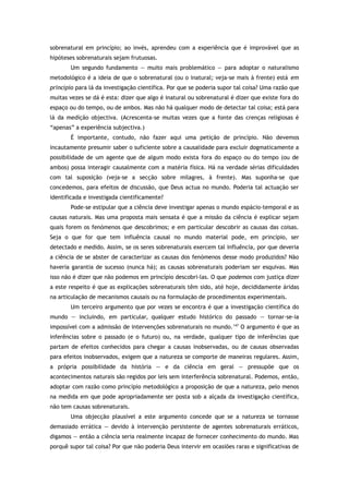 sobrenatural em princípio; ao invés, aprendeu com a experiência que é improvável que as
hipóteses sobrenaturais sejam frutuosas.
Um segundo fundamento — muito mais problemático — para adoptar o naturalismo
metodológico é a ideia de que o sobrenatural (ou o inatural; veja-se mais à frente) está em
princípio para lá da investigação científica. Por que se poderia supor tal coisa? Uma razão que
muitas vezes se dá é esta: dizer que algo é inatural ou sobrenatural é dizer que existe fora do
espaço ou do tempo, ou de ambos. Mas não há qualquer modo de detectar tal coisa; está para
lá da medição objectiva. (Acrescenta-se muitas vezes que a fonte das crenças religiosas é
“apenas” a experiência subjectiva.)
É importante, contudo, não fazer aqui uma petição de princípio. Não devemos
incautamente presumir saber o suficiente sobre a causalidade para excluir dogmaticamente a
possibilidade de um agente que de algum modo exista fora do espaço ou do tempo (ou de
ambos) possa interagir causalmente com a matéria física. Há na verdade sérias dificuldades
com tal suposição (veja-se a secção sobre milagres, à frente). Mas suponha-se que
concedemos, para efeitos de discussão, que Deus actua no mundo. Poderia tal actuação ser
identificada e investigada cientificamente?
Pode-se estipular que a ciência deve investigar apenas o mundo espácio-temporal e as
causas naturais. Mas uma proposta mais sensata é que a missão da ciência é explicar sejam
quais forem os fenómenos que descobrimos; e em particular descobrir as causas das coisas.
Seja o que for que tem influência causal no mundo material pode, em princípio, ser
detectado e medido. Assim, se os seres sobrenaturais exercem tal influência, por que deveria
a ciência de se abster de caracterizar as causas dos fenómenos desse modo produzidos? Não
haveria garantia de sucesso (nunca há); as causas sobrenaturais poderiam ser esquivas. Mas
isso não é dizer que não podemos em princípio descobri-las. O que podemos com justiça dizer
a este respeito é que as explicações sobrenaturais têm sido, até hoje, decididamente áridas
na articulação de mecanismos causais ou na formulação de procedimentos experimentais.
Um terceiro argumento que por vezes se encontra é que a investigação científica do
mundo — incluindo, em particular, qualquer estudo histórico do passado — tornar-se-ia
impossível com a admissão de intervenções sobrenaturais no mundo.147
O argumento é que as
inferências sobre o passado (e o futuro) ou, na verdade, qualquer tipo de inferências que
partam de efeitos conhecidos para chegar a causas inobservadas, ou de causas observadas
para efeitos inobservados, exigem que a natureza se comporte de maneiras regulares. Assim,
a própria possibilidade da história — e da ciência em geral — pressupõe que os
acontecimentos naturais são regidos por leis sem interferência sobrenatural. Podemos, então,
adoptar com razão como princípio metodológico a proposição de que a natureza, pelo menos
na medida em que pode apropriadamente ser posta sob a alçada da investigação científica,
não tem causas sobrenaturais.
Uma objecção plausível a este argumento concede que se a natureza se tornasse
demasiado errática — devido à intervenção persistente de agentes sobrenaturais erráticos,
digamos — então a ciência seria realmente incapaz de fornecer conhecimento do mundo. Mas
porquê supor tal coisa? Por que não poderia Deus intervir em ocasiões raras e significativas de
 