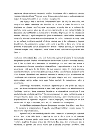 modos que não perturbassem demasiado a ordem da natureza, não incapacitando assim os
nossos métodos científicos?148
Por que temos de supor, além disso, que as acções dos agentes
(sejam divinos ou finitos) têm de ser erráticas e inexplicáveis?
Esta objecção não se dá talvez completamente conta da força da dificuldade. Um
milagre raro poderia realmente não perturbar de tal modo a ordem da natureza que
invalidasse os esforços científicos para compreender o mundo. Mas se os milagres são
possíveis, como podemos saber que só ocorrem esparsamente, e com efeitos limitados no
decurso da natureza? Não têm os indícios a favor dessa tese de pressupor em si a validade dos
métodos científicos — e portanto pressupor que o mundo não está caoticamente infestado de
milagres? A admissão de que ocorrem milagres parece dar razões, vistas assim as coisas, para
ter um profundo cepticismo quanto à inferência indutiva, para lá das razões que os filósofos
descobriram. Mas precisamente porque neste ponto a questão se torna uma versão do
problema do cepticismo radical, colocá-la-emos de lado. Teremos, contudo, de regressar ao
tema dos milagres: como concebê-los, e que indícios a favor do sobrenatural poderiam eles
fornecer.
NATURALISMO EPISTEMOLÓGICO. Este termo pode facilmente enganar. O programa de naturalização
da epistemologia tem conexões importantes com o naturalismo (que serão abordadas depois);
mas é fácil confundir esta abordagem da epistemologia com uma tese mais estrita e
apropriadamente chamada naturalismo epistemológico — nomeadamente, a tese de que o
sobrenatural está para lá do âmbito do que podemos saber. O teísmo procurou
tradicionalmente uma compreensão de Deus em duas fontes: teologia natural (baseando-se na
razão humana trabalhando com estímulos sensoriais) e revelação (cuja autenticidade se
considerava tradicionalmente que era certificada pelos milagres associados). O naturalismo
epistemológico rejeita ambas como duas fontes possíveis de conhecimento sobre o
sobrenatural.
Epistemologia naturalizada. Naturalizar a epistemologia é uma questão de procurar
que a ciência nos ilumine quanto ao que se pode saber, especialmente com respeito às nossas
faculdades cognitivas. Numa importante formulação, a epistemologia naturalizada é uma
subdisciplina da psicologia cognitiva.149
Apresentaremos aqui, em traços muitíssimo gerais, a
linhagem filosófica desta ideia. No fundacionalismo clássico, o conhecimento começa com
proposições sobre a experiência subjectiva. Só estas proposições, e as proposições por elas
sustentadas, são objecto de crença justificada; só a estas temos acesso cognitivo.
As dificuldades cépticas conduzem a dois tipos de respostas. Uma delas — a de Quine
— foi abandonar o fundacionalismo. A segunda, assumida por Goldman e muitos outros, foi
abandonar a exigência de acesso.
A primeira opção encaminha-se para uma teoria coerentista da justificação, e permite
aceitar, sem circularidade óbvia, a doutrina de que a ciência pode decidir questões
epistémicas. A segunda opção, mais comum entre os epistemólogos contemporâneos, é
rejeitar a exigência de acesso a favor do externismo. Esta opção tem a vantagem, para o
naturalista, de permitir uma aliança natural com o realismo epistémico e científico. Uma
 