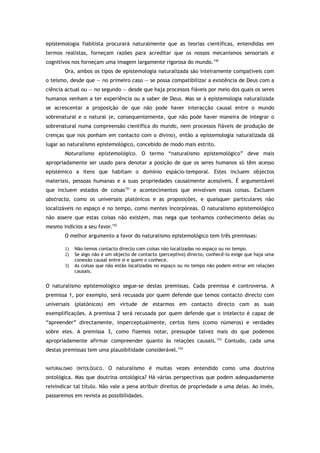 epistemologia fiabilista procurará naturalmente que as teorias científicas, entendidas em
termos realistas, forneçam razões para acreditar que os nossos mecanismos sensoriais e
cognitivos nos forneçam uma imagem largamente rigorosa do mundo.150
Ora, ambos os tipos de epistemologia naturalizada são inteiramente compatíveis com
o teísmo, desde que — no primeiro caso — se possa compatibilizar a existência de Deus com a
ciência actual ou — no segundo — desde que haja processos fiáveis por meio dos quais os seres
humanos venham a ter experiência ou a saber de Deus. Mas se à epistemologia naturalizada
se acrescentar a proposição de que não pode haver interacção causal entre o mundo
sobrenatural e o natural (e, consequentemente, que não pode haver maneira de integrar o
sobrenatural numa compreensão científica do mundo, nem processos fiáveis de produção de
crenças que nos ponham em contacto com o divino), então a epistemologia naturalizada dá
lugar ao naturalismo epistemológico, concebido de modo mais estrito.
Naturalismo epistemológico. O termo “naturalismo epistemológico” deve mais
apropriadamente ser usado para denotar a posição de que os seres humanos só têm acesso
epistémico a itens que habitam o domínio espácio-temporal. Estes incluem objectos
materiais, pessoas humanas e a suas propriedades causalmente acessíveis. É argumentável
que incluem estados de coisas151
e acontecimentos que envolvam essas coisas. Excluem
abstracta, como os universais platónicos e as proposições, e quaisquer particulares não
localizáveis no espaço e no tempo, como mentes incorpóreas. O naturalismo epistemológico
não assere que estas coisas não existem, mas nega que tenhamos conhecimento delas ou
mesmo indícios a seu favor.152
O melhor argumento a favor do naturalismo epistemológico tem três premissas:
1) Não temos contacto directo com coisas não localizadas no espaço ou no tempo.
2) Se algo não é um objecto de contacto (perceptivo) directo, conhecê-lo exige que haja uma
conexão causal entre si e quem o conhece.
3) As coisas que não estão localizadas no espaço ou no tempo não podem entrar em relações
causais.
O naturalismo epistemológico segue-se destas premissas. Cada premissa é controversa. A
premissa 1, por exemplo, será recusada por quem defende que temos contacto directo com
universais (platónicos) em virtude de estarmos em contacto directo com as suas
exemplificações. A premissa 2 será recusada por quem defende que o intelecto é capaz de
“apreender” directamente, imperceptualmente, certos itens (como números) e verdades
sobre eles. A premissa 3, como fizemos notar, pressupõe talvez mais do que podemos
apropriadamente afirmar compreender quanto às relações causais.153
Contudo, cada uma
destas premissas tem uma plausibilidade considerável.154
NATURALISMO ONTOLÓGICO. O naturalismo é muitas vezes entendido como uma doutrina
ontológica. Mas que doutrina ontológica? Há várias perspectivas que podem adequadamente
reivindicar tal título. Não vale a pena atribuir direitos de propriedade a uma delas. Ao invés,
passaremos em revista as possibilidades.
 