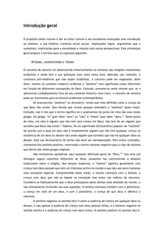 Introdução geral
O propósito deste volume é dar ao leitor comum e aos estudantes avançados uma introdução
ao ateísmo: a sua história, contexto social actual, implicações legais, argumentos que o
sustentam, implicações para a moralidade e relação com outras perspectivas. Esta introdução
geral prepara o terreno para os capítulos seguintes.
ATEÍSMO, AGNOSTICISMO E TEÍSMO
O conceito de ateísmo foi desenvolvido historicamente no contexto das religiões monoteístas
ocidentais e ainda tem a sua aplicação mais clara nesta área. Aplicado, por exemplo, a
contextos pré-modernos que não sejam ocidentais, o conceito pode ser enganador. Além
disso, mesmo no contexto moderno ocidental o “ateísmo” tem significado coisas diferentes
em função de diferentes concepções de Deus. Contudo, presume-se neste volume que, se o
aplicarmos cuidadosamente fora do seu contexto histórico mais claro, o conceito de ateísmo
pode ser iluminante para os leitores ocidentais contemporâneos.
Se procurarmos “ateísmo” no dicionário, vemos que está definido como a crença de
que Deus não existe. Sem dúvida que muitas pessoas entendem o “ateísmo” deste modo.
Contudo, não é isto que o termo significa se o analisarmos do ponto de vista das suas raízes
gregas. Em grego, “a” quer dizer “sem” ou “não” e “theos” quer dizer “deus.”1
Deste ponto
de vista, um ateu é alguém que não tem uma crença em Deus; não tem de ser alguém que
acredita que Deus não existe.2
Todavia, há um significado dicionarístico popular de “ateísmo”
de acordo com a qual um ateu não é simplesmente alguém que não tem qualquer crença na
existência de um deus ou deuses mas antes alguém que acredita que não há qualquer deus ou
deuses. Este uso dicionarístico do termo não deve ser menosprezado. Para evitar confusões,
chamemos-lhe ateísmo positivo, reservando o termo ateísmo negativo para o tipo de ateísmo
que deriva das raízes gregas originais.
Não tentaremos apresentar aqui qualquer definição geral de “Deus,”3
mas será útil
distinguir alguns conceitos diferentes de Deus, presentes nas controvérsias e debates
tradicionais sobre a religião. Nos tempos modernos, o “teísmo” significa geralmente uma
crença num deus pessoal que tem um interesse activo no mundo e que deu aos seres humanos
uma revelação especial. Compreendido deste modo, o teísmo contrasta com o deísmo, a
crença num deus que não se baseia na revelação mas antes nos indícios da natureza.
Considera-se habitualmente que o deus pressuposto pelos deístas está afastado do mundo, e
não intimamente envolvido nas suas questões. O teísmo contrasta também com o politeísmo,
a crença em mais de um deus, e com o panteísmo, a crença de que deus é idêntico à
natureza.
O ateísmo negativo no sentido lato4
é assim a ausência de crença em qualquer deus ou
deuses, e não apenas a ausência de crença num deus pessoal teísta, e o ateísmo negativo no
sentido estrito é a ausência de crença num deus teísta. O ateísmo positivo no sentido lato é,
 
