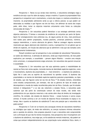 Perspectiva 1. Talvez na sua versão mais restritiva, o naturalismo ontológico nega a
existência de seja o que for além do espaço, tempo e matéria. E quanto às propriedades? Esta
perspectiva é compatível com o nominalismo, a teoria dos tropos e o realismo aristotélico ou
imanente. As propriedades admissíveis serão as que a ciência postula: as que podem ser
detectadas ou medidas e que figuram nas leis da física. Um defensor da teoria dos tropos
pode, além disso, tomar os objectos materiais unicamente como feixes ou colecções
estruturadas de tropos.155
Perspectiva 2. Um naturalista poderá liberalizar a sua ontologia admitindo certos
objectos abstractos. É famosa a concessão da existência de conjuntos por parte de Quine.
Quem for ontologicamente mais ambicioso (ou, de alguns pontos de vista, mais promíscuo)
terá razões para admitir proposições, mundos possíveis, universais platónicos, números,
espaços matemáticos, e outros abstracta do género. Pode-se conseguir alguma economia
mostrando que alguns abstracta são redutíveis a outros. A perspectiva 2 é um género que se
divide em espécies, em função dos abstracta que se admitirem e dos que são tomados como
ontologicamente fundamentais.
Porquê considerar que tal perspectiva é uma variedade de naturalismo? Tipicamente,
as razões são dialécticas. A admissão de abstracta, ainda que imparcimonioso, dá mais poder
explicativo; por exemplo, a causalidade — pensam alguns filósofos — envolve uma relação
entre universais, e consequentemente exige universais. Um naturalista não quererá renunciar
à causalidade.
Perspectiva 3. Um naturalista que não seja optimista quanto à redutibilidade do
mental ao físico tem várias opções, incluindo teorias da identidade espécime-espécime, como
o funcionalismo, dualismo das propriedades, e — mais temerário — o dualismo da substância.
Quão fiel é cada uma ao espírito do naturalismo? As opiniões variam. O dualismo das
propriedades e as teorias da identidade espécime-espécime postulam propriedades, ou tipos
de estados, que não figuram como tal nas leis da física.156
Os estados mentais, entendidos
como estados computacionais, por exemplo, não são os géneros de tipos de estado que
decomponham o mundo de modos reconhecidos pelas leis da física. Contudo, que há estados
mentais é indisputável,157
e se não são redutíveis a estados físicos, o naturalista pode
sustentar que são parte da constituição comum do nosso mundo, não sendo mais
problemáticos do que objectos materiais e não saindo além disso do âmbito da investigação
científica. Na verdade, são estados de objectos físicos — corpos humanos e outros corpos
animais. O mundo continua a ser um mundo de objectos físicos localizados no espaço e no
tempo. Mas e quanto ao dualismo da substância? É essa uma posição que o naturalista não
pode aceitar?
Perspectiva 4. É útil ver se haverá uma concepção mínima de naturalismo metafísico
ou ontológico que capte, de modo não arbitrário, as crenças nucleares mínimas relevantes
para a questão do ateísmo. Uma proposta plausível é que o naturalista está comprometido
com a afirmação de que não há mentes incorpóreas. Esta perspectiva não é incompatível com
o dualismo da substância, mas exige que, se há substâncias mentais imateriais, não podem ser
coisas que existam independentemente da sua corporização numa substância física. Assim, é
 