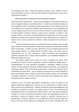 uma perspectiva que nega a existência de deuses incorpóreos, anjos, demónios, almas e
coisas semelhantes; em suma, a maior parte dos habitantes do sobrenatural, tal como este é
comummente concebido.158
Indícios favoráveis e desfavoráveis ao naturalismo metafísico
Como fizemos notar, alguns teístas — sobretudo os que advogam o criacionismo científico ou a
teoria do desígnio inteligente, como Phillip Johnson — insistem que o naturalismo metafísico é
uma mundividência que a comunidade científica estabelecida (e muitos filósofos) aceita por
fé. A sugestão é que o naturalismo metafísico está epistemicamente em pé de igualdade com
a crença religiosa; que nem um nem outra se aceita com base em indícios empíricos, apesar
de ambos poderem introduzir restringir o modo como se interpreta os indícios.159
Esta
acusação reflecte o que parece um desconhecimento dos fundamentos com base nos quais
tipicamente se adopta uma perspectiva naturalista. Temos espaço apenas para considerar os
indícios a favor e contra a perspectiva 4 anterior; e mesmo isso apenas de um modo breve e
sumário.
O indício principal para sustentar a inexistência de mentes incorpóreas não é de modo
algum esotérico. Na nossa experiência as mentes são invariavelmente criadas pelos processos
físicos da procriação, e residem nos corpos. Além disso, há uma correlação imensa entre os
nossos estados mentais e os estados mentais dos nossos corpos. Este indício comum é
complementado por um corpo crescente de indícios provenientes das neurociências,
sugerindo fortemente que os estados mentais dependem, por necessidade nomológica, de
estados apropriados dos corpos.
Mas poderia também haver indícios de mentes incorpóreas? Há quatro fontes
primárias de tais indícios. Primeiro, argumentos a posteriori baseados na teologia natural —
fundamentalmente, os vários argumentos cosmológicos e teleológicos. Segundo, há quem
sustente ter tido experiência directa de entidades sobrenaturais através, por exemplo, de
experiências místicas. Terceiro, há fenómenos paranormais — psicocinese, “projecção astral”
e experiências de quase-morte — que se considera que mostram haver mentes incorpóreas e
que as mentes podem exercer influência através de meios infísicos. Quarto, temos afirmações
de milagres e profecias.160
O primeiro excede o nosso âmbito. Mas é adequado fazer alguns
comentários breves a respeito dos outros.
EXPERIÊNCIAS MÍSTICAS. Os teístas argumentaram profusamente a favor da posição de que
algumas experiências religiosas dão a quem as tem um conhecimento em primeira mão de
Deus e de outros seres sobrenaturais.161
Algumas experiências místicas são alegadamente uma
variedade de experiência perceptiva, cujo objecto parece ser Deus. Tais experiências são
apropriadamente tidas como experiências verídicas de Deus, caso certas outras condições se
verifiquem, tal como as experiências perceptivas comuns são apropriadamente tidas como
experiências verídicas de objectos comuns, excepto se ocorrerem condições que as
desqualifiquem. Concede-se geralmente que as experiências místicas fornecem bases mais
fracas a favor das crenças religiosas por comparação com as bases fornecidas pelos casos
 