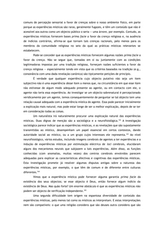 comuns de percepção sensorial a favor de crenças sobre o nosso ambiente físico, em parte
porque as experiências místicas são raras, geralmente fugazes, e têm um conteúdo que não é
acessível aos outros como um objecto público o seria — uma árvore, por exemplo. Contudo, as
experiências místicas fornecem bases prima facie a favor da crença religiosa e, na ausência
de indícios contrários, afirma-se que tornam tais crenças racionais, pelo menos para os
membros da comunidade religiosa no seio da qual as práticas místicas relevantes se
estabelecem.
Pode-se conceder que as experiências místicas fornecem algumas razões prima facie a
favor da crença. Não se segue que, tomadas em si ou juntamente com as condições
legitimadoras impostas por uma tradição religiosa, forneçam razões suficientes a favor da
crença religiosa — especialmente tendo em vista que os critérios baseados na tradição (e.g.,
consonância com uma dada revelação canónica) são tipicamente petições de princípio.
É verdade que qualquer experiência cujo objecto putativo não seja um item
subjectivo não é uma experiência desse item a menos que, na circunstância em que esse item
não estivesse de algum modo adequado presente ao agente, ou em contacto com ele, o
agente não teria essa experiência. Ao investigar se um objecto sobrenatural é percepcionado
veridicamente por um agente, temos consequentemente de perguntar se tal objecto tem uma
relação causal adequada com a experiência mística do agente. Essa pode parecer inicialmente
a explicação mais natural; mas pode estar longe de ser a melhor explicação, depois de se ter
em consideração todas as coisas.
Um naturalista irá naturalmente procurar uma explicação natural das experiências
místicas. Duas dignas de menção são a sociológica e a neurofisiológica.162
A investigação
sociológica parece indicar que as experiências místicas, e as revelações que são supostamente
transmitidas ao místico, desempenham um papel essencial em certos contextos, dando
autoridade social ao místico, ou a um grupo cujos interesses ele representa.163
Ao nível
neurofisiológico, vários estudos, incluindo imagens cerebrais de agentes a ter experiências e a
indução de experiências místicas por estimulação eléctrica de loci cerebrais, elucidaram
alguns dos mecanismos neurais que subjazem a tais experiências. Além disso, as funções
conhecidas (com anomalias, muitas vezes) dos centros cerebrais envolvidos parecem
adequadas para explicar as características afectivas e cognitivas das experiências místicas.
Esta investigação promete já resolver algumas disputas antigas sobre a natureza das
experiências místicas, por exemplo, o que têm de comum e de diferente entre culturas
diferentes.164
Vimos que a experiência mística pode fornecer alguma garantia prima facie da
existência dos seus objectos; se esse objecto é Deus, então fornece algum indício da
existência de Deus. Mas quão forte? Um enorme obstáculo é que as experiências místicas não
podem ser objecto de verificação independente.165
Uma segunda dificuldade tem origem na espantosa diversidade de conteúdo das
experiências místicas, pelo menos tal como os místicos as interpretam. E estas interpretações
nem são compatíveis: o que uma religião considera que são deuses outra considera que são
 