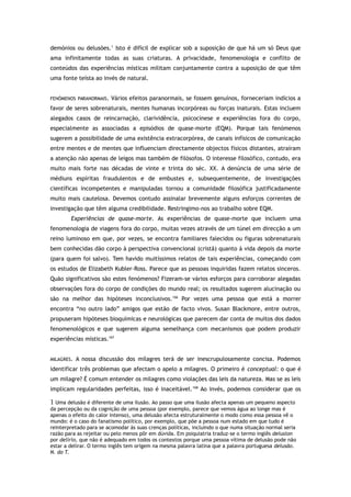 demónios ou delusões.1
Isto é difícil de explicar sob a suposição de que há um só Deus que
ama infinitamente todas as suas criaturas. A privacidade, fenomenologia e conflito de
conteúdos das experiências místicas militam conjuntamente contra a suposição de que têm
uma fonte teísta ao invés de natural.
FENÓMENOS PARANORMAIS. Vários efeitos paranormais, se fossem genuínos, forneceriam indícios a
favor de seres sobrenaturais, mentes humanas incorpóreas ou forças inaturais. Estas incluem
alegados casos de reincarnação, clarividência, psicocinese e experiências fora do corpo,
especialmente as associadas a episódios de quase-morte (EQM). Porque tais fenómenos
sugerem a possibilidade de uma existência extracorpórea, de canais infísicos de comunicação
entre mentes e de mentes que influenciam directamente objectos físicos distantes, atraíram
a atenção não apenas de leigos mas também de filósofos. O interesse filosófico, contudo, era
muito mais forte nas décadas de vinte e trinta do séc. XX. A denúncia de uma série de
médiuns espíritas fraudulentos e de embustes e, subsequentemente, de investigações
científicas incompetentes e manipuladas tornou a comunidade filosófica justificadamente
muito mais cautelosa. Devemos contudo assinalar brevemente alguns esforços correntes de
investigação que têm alguma credibilidade. Restringimo-nos ao trabalho sobre EQM.
Experiências de quase-morte. As experiências de quase-morte que incluem uma
fenomenologia de viagens fora do corpo, muitas vezes através de um túnel em direcção a um
reino luminoso em que, por vezes, se encontra familiares falecidos ou figuras sobrenaturais
bem conhecidas dão corpo à perspectiva convencional (cristã) quanto à vida depois da morte
(para quem foi salvo). Tem havido muitíssimos relatos de tais experiências, começando com
os estudos de Elizabeth Kubler-Ross. Parece que as pessoas inquiridas fazem relatos sinceros.
Quão significativos são estes fenómenos? Fizeram-se vários esforços para corroborar alegadas
observações fora do corpo de condições do mundo real; os resultados sugerem alucinação ou
são na melhor das hipóteses inconclusivos.166
Por vezes uma pessoa que está a morrer
encontra “no outro lado” amigos que estão de facto vivos. Susan Blackmore, entre outros,
propuseram hipóteses bioquímicas e neurológicas que parecem dar conta de muitos dos dados
fenomenológicos e que sugerem alguma semelhança com mecanismos que podem produzir
experiências místicas.167
MILAGRES. A nossa discussão dos milagres terá de ser inescrupulosamente concisa. Podemos
identificar três problemas que afectam o apelo a milagres. O primeiro é conceptual: o que é
um milagre? É comum entender os milagres como violações das leis da natureza. Mas se as leis
implicam regularidades perfeitas, isso é inaceitável.168
Ao invés, podemos considerar que os
1 Uma delusão é diferente de uma ilusão. Ao passo que uma ilusão afecta apenas um pequeno aspecto
da percepção ou da cognição de uma pessoa (por exemplo, parece que vemos água ao longe mas é
apenas o efeito do calor intenso), uma delusão afecta estruturalmente o modo como essa pessoa vê o
mundo: é o caso do fanatismo político, por exemplo, que põe a pessoa num estado em que tudo é
reinterpretado para se acomodar às suas crenças políticas, incluindo o que numa situação normal seria
razão para as rejeitar ou pelo menos pôr em dúvida. Em psiquiatria traduz-se o termo inglês delusion
por delírio, que não é adequado em todos os contextos porque uma pessoa vítima de delusão pode não
estar a delirar. O termo inglês tem origem na mesma palavra latina que a palavra portuguesa delusão.
N. do T.
 