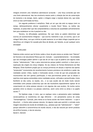 milagres envolvem uma influência sobrenatural acrescida — uma força acrescida que tem
uma fonte sobrenatural. Mas isso envolveria mesmo assim a violação das leis da conservação
do momento e da energia. Assim, apelar a milagres exige a rejeição destas leis, que estão
entre as mais confirmadas da física.
Um segundo problema é metafísico. Pode um ser que não está no espaço (nem no
tempo, defensavelmente) afectar causalmente o mundo físico? Talvez, na melhor das
hipóteses, se possa dizer que não compreendemos a natureza da causalidade suficientemente
bem para estabelecer se isto é possível ou não.
Terceiro, há dificuldades epistémicas. Por que meios se poderá determinar que
ocorreu um acontecimento milagroso — que ocorreu realmente e que, se ocorreu, que é um
milagre? Além disso, com que critérios se pode asseverar se um dado milagre (supondo que se
identificou um milagre) foi causado pelo Deus de Abraão, por Satanás, ou por qualquer outra
divindade?
CONCLUSÃO
Podemos então concluir que há fortes razões a favor de pelo menos as versões mais “liberais”
de fisicismo e de naturalismo? Penso que sim. Contudo — surpreendentemente — há entidades
que tais ontologias podem admitir e que são de um tipo a que se poderia com alguma razão
chamar “sobrenaturais.” Vale a pena mencioná-las porque podem constituir a chave para a
explicação das origens da crença religiosa. No seu clássico As Formas Elementares da Vida
Religiosa, Émile Durkheim propôs que as crenças primitivas em deuses e espíritos são apenas
“projecções” inconscientes do reconhecimento humano prematuro da existência e poder das
realidades sociais: tribos, nações e instituições sociais. A tese de que tais projecções são
inconscientes não tem (penso) justificação; é mais parcimonioso pensar que os deuses e
espíritos eram apenas (entendidos como) realidades sociais, reificadas e personificadas. Como
Durkheim se deu conta, as nações, etc., e as suas acções são de modo muito natural
entendidas como pessoas (colectivas) que não são localizáveis espacialmente (apesar de se
corporizarem em várias pessoas naturais e em algumas das suas acções). Há muitos outros
paralelos entre os deuses e as pessoas colectivas, assim como entre as almas e os papéis
sociais.169
Tal hipótese exige, é claro, que se explique como o pensamento sobre realidades
sociais/políticas se transformou em algo diferente — em pensamento acerca de coisas
“fantasmagóricas.” Contudo, pelo menos se os factos sociais não forem redutíveis — o que é
discutível — a factos sobre pessoas naturais, há alguma razão para permitir a entrada numa
imagem naturalista do mundo de entidades (e.g., pessoas) que são “sobrenaturais” — “sobre”
porque sobrevêm a características do mundo natural, e não são naturais por serem produtos
do artifício humano, e não da natureza.
Daniel C. Dennett
 