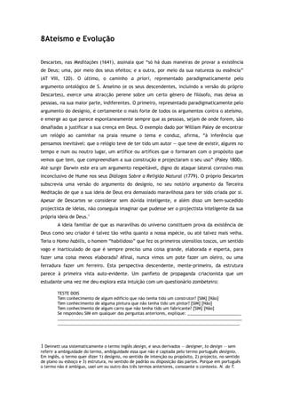 8Ateísmo e Evolução
Descartes, nas Meditações (1641), assinala que “só há duas maneiras de provar a existência
de Deus; uma, por meio dos seus efeitos; e a outra, por meio da sua natureza ou essência”
(AT VIII, 120). O último, o caminho a priori, representado paradigmaticamente pelo
argumento ontológico de S. Anselmo (e os seus descendentes, incluindo a versão do próprio
Descartes), exerce uma atracção perene sobre um certo género de filósofo, mas deixa as
pessoas, na sua maior parte, indiferentes. O primeiro, representado paradigmaticamente pelo
argumento do desígnio, é certamente o mais forte de todos os argumentos contra o ateísmo,
e emerge ao que parece espontaneamente sempre que as pessoas, sejam de onde forem, são
desafiadas a justificar a sua crença em Deus. O exemplo dado por William Paley de encontrar
um relógio ao caminhar na praia resume o tema e conduz, afirma, “à inferência que
pensamos inevitável: que o relógio teve de ter tido um autor — que teve de existir, algures no
tempo e num ou noutro lugar, um artífice ou artífices que o formaram com o propósito que
vemos que tem, que compreendiam a sua construção e projectaram o seu uso” (Paley 1800).
Até surgir Darwin este era um argumento respeitável, digno do ataque lateral corrosivo mas
inconclusivo de Hume nos seus Diálogos Sobre a Religião Natural (1779). O próprio Descartes
subscrevia uma versão do argumento do desígnio, no seu notório argumento da Terceira
Meditação de que a sua ideia de Deus era demasiado maravilhosa para ter sido criada por si.
Apesar de Descartes se considerar sem dúvida inteligente, e além disso um bem-sucedido
projectista de ideias, não conseguia imaginar que pudesse ser o projectista inteligente da sua
própria ideia de Deus.1
A ideia familiar de que as maravilhas do universo constituem prova da existência de
Deus como seu criador é talvez tão velha quanto a nossa espécie, ou até talvez mais velha.
Teria o Homo habilis, o homem “habilidoso” que fez os primeiros utensílios toscos, um sentido
vago e inarticulado de que é sempre preciso uma coisa grande, elaborada e esperta, para
fazer uma coisa menos elaborada? Afinal, nunca vimos um pote fazer um oleiro, ou uma
ferradura fazer um ferreiro. Esta perspectiva descendente, mente-primeiro, da estrutura
parece à primeira vista auto-evidente. Um panfleto de propaganda criacionista que um
estudante uma vez me deu explora esta intuição com um questionário zombeteiro:
TESTE DOIS
Tem conhecimento de algum edifício que não tenha tido um construtor? [SIM] [Não]
Tem conhecimento de alguma pintura que não tenha tido um pintor? [SIM] [Não]
Tem conhecimento de algum carro que não tenha tido um fabricante? [SIM] [Não]
Se respondeu SIM em qualquer das perguntas anteriores, explique: ________________________
__________________________________________________________________________________
_________________________________________________________________________________
1 Dennett usa sistematicamente o termo inglês design, e seus derivados — designer, to design — sem
referir a ambiguidade do termo, ambiguidade essa que não é captada pelo termo português desígnio.
Em inglês, o termo quer dizer 1) desígnio, no sentido de intenção ou propósito, 2) projecto, no sentido
de plano ou esboço e 3) estrutura, no sentido de padrão ou disposição das partes. Porque em português
o termo não é ambíguo, usei um ou outro dos três termos anteriores, consoante o contexto. N. do T.
 