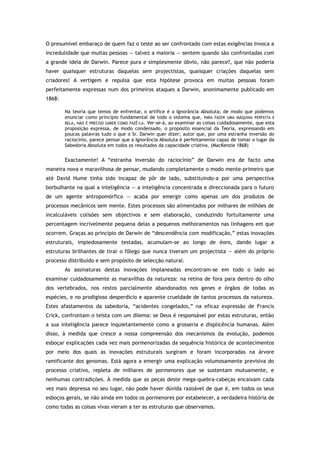O presumível embaraço de quem faz o teste ao ser confrontado com estas exigências invoca a
incredulidade que muitas pessoas — talvez a maioria — sentem quando são confrontadas com
a grande ideia de Darwin. Parece pura e simplesmente óbvio, não parece?, que não poderia
haver quaisquer estruturas daquelas sem projectistas, quaisquer criações daquelas sem
criadores! A vertigem e repulsa que esta hipótese provoca em muitas pessoas foram
perfeitamente expressas num dos primeiros ataques a Darwin, anonimamente publicado em
1868:
Na teoria que temos de enfrentar, o artífice é a Ignorância Absoluta; de modo que podemos
enunciar como princípio fundamental de todo o sistema que, PARA FAZER UMA MÁQUINA PERFEITA E
BELA, NÃO É PRECISO SABER COMO FAZÊ-LA. Ver-se-á, ao examinar as coisas cuidadosamente, que esta
proposição expressa, de modo condensado, o propósito essencial da Teoria, expressando em
poucas palavras tudo o que o Sr. Darwin quer dizer; autor que, por uma estranha inversão do
raciocínio, parece pensar que a Ignorância Absoluta é perfeitamente capaz de tomar o lugar da
Sabedoria Absoluta em todos os resultados da capacidade criativa. (MacKenzie 1868)
Exactamente! A “estranha inversão do raciocínio” de Darwin era de facto uma
maneira nova e maravilhosa de pensar, mudando completamente o modo mente-primeiro que
até David Hume tinha sido incapaz de pôr de lado, substituindo-a por uma perspectiva
borbulhante na qual a inteligência — a inteligência concentrada e direccionada para o futuro
de um agente antropomórfico — acaba por emergir como apenas um dos produtos de
processos mecânicos sem mente. Estes processos são alimentados por milhares de milhões de
incalculáveis colisões sem objectivos e sem elaboração, conduzindo fortuitamente uma
percentagem incrivelmente pequena delas a pequenos melhoramentos nas linhagens em que
ocorrem. Graças ao princípio de Darwin de “descendência com modificação,” estas inovações
estruturais, impiedosamente testadas, acumulam-se ao longo de éons, dando lugar a
estruturas brilhantes de tirar o fôlego que nunca tiveram um projectista — além do próprio
processo distribuído e sem propósito de selecção natural.
As assinaturas destas inovações implaneadas encontram-se em todo o lado ao
examinar cuidadosamente as maravilhas da natureza: na retina de fora para dentro do olho
dos vertebrados, nos restos parcialmente abandonados nos genes e órgãos de todas as
espécies, e no prodigioso desperdício e aparente crueldade de tantos processos da natureza.
Estes afastamentos da sabedoria, “acidentes congelados,” na eficaz expressão de Francis
Crick, confrontam o teísta com um dilema: se Deus é responsável por estas estruturas, então
a sua inteligência parece inquietantemente como a grosseria e displicência humanas. Além
disso, à medida que cresce a nossa compreensão dos mecanismos da evolução, podemos
esboçar explicações cada vez mais pormenorizadas da sequência histórica de acontecimentos
por meio dos quais as inovações estruturais surgiram e foram incorporadas na árvore
ramificante dos genomas. Está agora a emergir uma explicação volumosamente previsiva do
processo criativo, repleta de milhares de pormenores que se sustentam mutuamente, e
nenhumas contradições. À medida que as peças deste mega-quebra-cabeças encaixam cada
vez mais depressa no seu lugar, não pode haver dúvida razoável de que é, em todos os seus
esboços gerais, se não ainda em todos os pormenores por estabelecer, a verdadeira história de
como todas as coisas vivas vieram a ter as estruturas que observamos.
 