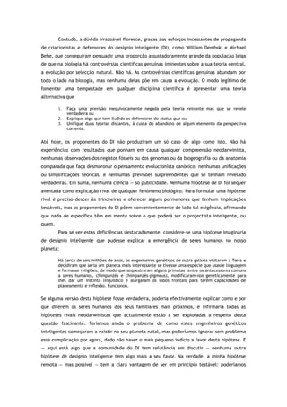 Contudo, a dúvida irrazoável floresce, graças aos esforços incessantes de propaganda
de criacionistas e defensores do desígnio inteligente (DI), como William Dembski e Michael
Behe, que conseguiram persuadir uma proporção assustadoramente grande da população leiga
de que na biologia há controvérsias científicas genuínas iminentes sobre a sua teoria central,
a evolução por selecção natural. Não há. As controvérsias científicas genuínas abundam por
todo o lado na biologia, mas nenhuma delas põe em causa a evolução. O modo legítimo de
fomentar uma tempestade em qualquer disciplina científica é apresentar uma teoria
alternativa que
1. Faça uma previsão inequivocamente negada pela teoria reinante mas que se revele
verdadeira ou
2. Explique algo que tem iludido os defensores do status quo ou
3. Unifique duas teorias distantes, à custa do abandono de algum elemento da perspectiva
corrente.
Até hoje, os proponentes do DI não produziram um só caso de algo como isto. Não há
experiências com resultados que ponham em causa qualquer compreensão neodarwinista,
nenhumas observações dos registos fósseis ou dos genomas ou da biogeografia ou da anatomia
comparada que faça desmoronar o pensamento evolucionista canónico, nenhumas unificações
ou simplificações teóricas, e nenhumas previsões surpreendentes que se tenham revelado
verdadeiras. Em suma, nenhuma ciência — só publicidade. Nenhuma hipótese de DI foi sequer
aventada como explicação rival de qualquer fenómeno biológico. Para formular uma hipótese
rival é preciso descer às trincheiras e oferecer alguns pormenores que tenham implicações
testáveis, mas os proponentes do DI põem convenientemente de lado tal exigência, afirmando
que nada de específico têm em mente sobre o que poderá ser o projectista inteligente, ou
quem.
Para se ver estas deficiências destacadamente, considere-se uma hipótese imaginária
de desígnio inteligente que pudesse explicar a emergência de seres humanos no nosso
planeta:
Há cerca de seis milhões de anos, os engenheiros genéticos de outra galáxia visitaram a Terra e
decidiram que seria um planeta mais interessante se tivesse uma espécie que usasse linguagem
e formasse religiões, de modo que sequestraram alguns primatas (entre os antecessores comuns
a seres humanos, chimpanzés e chimpanzés-pigmeus), modificaram-nos geneticamente para
lhes dar um instinto linguístico e alargaram os lobos frontais para terem capacidades de
planeamento e reflexão. Funcionou.
Se alguma versão desta hipótese fosse verdadeira, poderia efectivamente explicar como e por
que diferem os seres humanos dos seus familiares mais próximos, e infirmaria todas as
hipóteses rivais neodarwinistas que actualmente estão a ser exploradas a respeito desta
questão fascinante. Teríamos ainda o problema de como estes engenheiros genéticos
inteligentes começaram a existir no seu planeta natal, mas poderíamos ignorar sem problema
essa complicação por agora, dado não haver o mais pequeno indício a favor desta hipótese. E
— aqui está algo que a comunidade do DI tem relutância em discutir — nenhuma outra
hipótese de desígnio inteligente tem algo mais a seu favor. Na verdade, a minha hipótese
remota — mas possível — tem a clara vantagem de ser em princípio testável: poderíamos
 