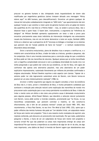 procurar no genoma humano e dos chimpanzés sinais inquestionáveis de terem sido
modificados por engenheiros genéticos (talvez tivessem deixado uma mensagem “Kilroy
esteve aqui” no ADN humano, para descodificarmos!). Encontrar um género qualquer de
manual de instruções cuidadosamente integrado no “ADN inútil,” que aparentemente não tem
qualquer função e que constitui a maior parte do genoma humano seria um golpe de mestre
das quadrilhas do DI e dar-lhes-ia o Prémio Nobel — mas, se andam à procura disso, não o
disseram fosse a quem fosse. E fazem bem. Ironicamente, o argumento da “inferência do
desígnio” de William Dembski apresenta supostamente um teste a toda a prova para
encontrar precisamente esses sinais indiciários de intervenção inteligente nos antecessores
causais dos fenómenos, mas em vez de tentar demonstrar o teste em acção, Dembski (2005)
limita-se a observar que a perspectiva do DI “encoraja os biólogos a investigar se os sistemas
que parecem não ter função poderão de facto ter função” — e nenhum neodarwinista
discordaria dessa estratégia.
Entre a narrativa evolucionista, plena de detalhes ricos e sempre a ramificar-se, e o
mistério sem características de Deus, criador de todas as criaturas, grandes e pequenas, não
há competição. Esta é uma inversão momentosa para a convicção antiga de que a existência
de Deus pode ser lida nas maravilhas da natureza. Qualquer pessoa que se tenha maravilhado
com a magnífica complexidade estrutural e com a prodigiosa diversidade do mundo vivo e se
tenha perguntado o que poderá dar conta da sua existência, se não for Deus, tem agora de
confrontar não apenas uma alternativa plausível, mas uma alternativa de um poder
explicativo impressionante, sustentada literalmente por milhares de previsões confirmadas e
enigmas solucionados. Richard Dawkins exprime-o este aspecto com clareza: “Apesar de o
ateísmo poder ter sido logicamente sustentável antes de Darwin, com Darwin tornou-se
possível ser um ateu intelectualmente realizado” (1986: 6).
Arruinar o melhor argumento que alguma vez alguém concebeu a favor da existência
de Deus não é, é claro, provar a inexistência de Deus, e muitos pensadores cuidadosos que
aceitaram a evolução pela selecção natural como explicação das maravilhas do mundo vivo
procuraram outra sustentação para a sua crença persistente na existência de Deus. A ideia de
tratar a mente como um efeito e não como uma primeira causa é demasiado revolucionária
para algumas pessoas. Alfred Russel Wallace, que descobriu a selecção natural juntamente
com Darwin, nunca pôde aceitar a inversão completa, proclamando que “as forças, na sua
maravilhosa complexidade, que parecem controlar a matéria, se não constituí-la
efectivamente, são e têm de ser produtos mentais” (citado por Gould 1985: 397). Mais
recentemente, o físico Paul Davies, no seu livro The Mind of God (1992: 232), opina que o
poder reflexivo das mentes humanas não pode ser “um detalhe trivial, um subproduto menor
de forças sem mente nem propósito.” Esta é uma maneira muito reveladora de exprimir uma
rejeição conhecida, pois denuncia um preconceito mal examinado. Por que razão, poderíamos
perguntar a Davies, o facto de ser um subproduto de forças sem mente nem propósito o
tornaria trivial? Por que não poderiam as coisas mais importantes emergir de coisas sem
importância? Por que haveria a importância ou excelência de algo ter de vir do alto, de algo
mais importante, uma dádiva de Deus? A inversão de Darwin sugere que abandonemos esse
 