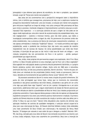 pressuposto e que olhemos para géneros de excelência, de valor e propósito, que possam
emergir, surgir de “forças sem mente nem propósito.”
Mas antes de nos contentarmos com a perspectiva emergente sobre a importância
última, com o conforto que conseguirmos, precisamos de lidar com o cepticismo residual da
perspectiva descendente tradicional: uma vez iniciada, a evolução sem mente nem propósito
gera estruturas magníficas ao longo do tempo; mas como começou? Não precisamos de Deus
para iniciar o processo, montando milagrosa e improvavelmente a primeira coisa que se auto-
reproduz? Esta esperança — e a convicção contrária de que a origem da vida pode ser de
algum modo explicada por uma série natural de acontecimentos de probabilidade baixa, mas
não negligenciável — sustenta o interesse intenso, para não dizer paixão, que rodeia a
investigação contemporânea sobre a origem da vida. Os pormenores do processo ainda não
estão estabelecidos, mas a presença de blocos de construção razoavelmente complexos — e
não apenas aminoácidos e moléculas “orgânicas” básicas — no mundo pré-biótico está agora
estabelecida, sendo o problema dos cientistas hoje não tanto uma questão de mistério
imponderável mas de excesso de riqueza: há várias possibilidades que ainda não foram
excluídas. A convicção de que para se dar início à vida teve de haver um milagre — uma
violação temporária das leis permanentes da física e da química — perdeu qualquer
plausibilidade que algum dia teve.
Mas, então, essas próprias leis permanentes exigem uma explicação, não é? Se o Deus
Artífice e o Deus Iniciador perderam os seus empregos, que tal ficar com o Deus Legislador?
Esta sugestão tem sido popular desde os primeiros dias do pensamento darwinista, e o próprio
Darwin ponderou aceitar este atraente refúgio. Numa carta de 1860 para o naturalista
americano Asa Gray, um dos seus primeiros apoiantes, Darwin escreveu: “Inclino-me para ver
tudo como um resultado de leis projectadas [itálico nosso], sendo os pormenores, bons ou
maus, deixados ao funcionamento do que podemos chamar acaso” (Darwin 1911: 105).
Os processos automáticos são em si muitas vezes criações de grande brilhantismo. Do
ponto de vista privilegiado que temos hoje, vemos que os inventores da transmissão
automática e das portas automáticas não eram idiotas, consistindo o seu génio em ver como
criar algo que podia fazer algo “esperto” sem ter de o pensar. Entregando-nos a um certo
anacronismo, poderíamos dizer que a alguns observadores do tempo de Darwin parecia que
este tinha deixado em aberto a possibilidade de Deus ter feito o seu trabalho projectando um
projectista automático. E para algumas destas pessoas a ideia não era apenas um desesperado
expediente temporário mas antes uma melhoria positiva relativamente à tradição. O primeiro
capítulo do Génesis descreve as ondas sucessivas da criação e termina cada uma delas com o
refrão “e Deus viu que era bom.” Darwin tinha descoberto uma maneira de eliminar esta
aplicação retalhista de controlo de qualidade inteligente; a selecção natural ocupar-se-ia
disso sem mais intervenção de Deus. (O filósofo Gottfried Wilhelm Leibniz tinha defendido
uma visão semelhante do Deus Criador sem intervenção.) Na expressão de Henry Ward
Beecher, “O desígnio por atacado é mais nobre do que o desígnio a retalho” (Rachels 1991:
99). Asa Gray, cativado pela nova ideia de Darwin mas tentando reconciliá-la ao máximo com
os seus credos religiosos, forjou este casamento de conveniência: Deus teve a intenção de
 