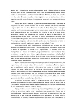 por sua vez, a crença de que nenhuns deuses existem, sendo o ateísmo positivo no sentido
estrito a crença de que o deus teísta não existe. Para se poder defender bem o ateísmo
positivo no sentido estrito é preciso cumprir duas tarefas. Primeiro, as razões para acreditar
num deus teísta têm de ser refutadas; por outras palavras, tem de se estabelecer o ateísmo
negativo no sentido estrito. Segundo, é necessário dar razões para crer que o deus teísta não
existe.
Não se deve permitir que estas categorias escondam a complexidade e diversidade de
posições que os ateus podem defender, pois um dado indivíduo pode assumir diferentes
posições ateias com respeito a diferentes conceitos de Deus. Assim, uma pessoa pode
sustentar que há boas razões para supor que não existem deuses antropomórficos como Zeus,
sendo consequentemente um ateu positivo com respeito a Zeus e a outros deuses
semelhantes. Contudo, essa pessoa pode, por exemplo, ser apenas um ateu negativo com
respeito ao Deus de Paul Tillich.5
Além disso, as pessoas podem sustentar e muitas vezes
sustentam diferentes posições ateias com respeito a diferentes concepções de um deus teísta.
Por exemplo, uma pessoa pode ser uma ateia positiva com respeito ao deus de Tomás de
Aquino e apenas uma ateia negativa com respeito ao deus de Santa Teresa.
Contrasta-se muitas vezes o agnosticismo, a posição de nem acreditar nem não
acreditar que Deus existe, com o ateísmo. Contudo, esta oposição comum entre agnosticismo
e ateísmo é enganadora. É verdade que o agnosticismo e o ateísmo positivo são
incompatíveis: se o ateísmo for verdadeiro, o agnosticismo é falso e conversamente. Mas o
agnosticismo é compatível com o ateísmo negativo dado que o agnosticismo o implica. Dado
que os agnósticos não acreditam em Deus, são por definição ateus negativos. Isto não significa
que o ateísmo negativo implique o agnosticismo. Um ateu negativo pode acreditar que Deus
não existe, mas não tem de o fazer.
Noutra publicação avaliei os argumentos principais a favor do agnosticismo.6
Aqui, irei
explorar o que está em causa entre o ateísmo positivo e o agnosticismo. Poder-se-ia pensar
que um agnóstico é céptico quanto à existência de boas razões, ao contrário do ateu.
Contudo, esta não é a única maneira de interpretar a diferença entre estas posições. Um
agnóstico pode pensar que há boas razões para não acreditar que Deus existe mas também
acreditar que há razões igualmente boas para acreditar que Deus existe. Estas razões opostas
contrabalançar-se-iam entre si, não deixando qualquer razão positiva global para acreditar
que existem divindades ou acreditar que não existem.
Chamemos “agnosticismo céptico” à perspectiva de que não há boas razões para
acreditar que Deus existe nem boas razões para acreditar que não existe, e “agnosticismo do
cancelamento” à perspectiva de que há razões igualmente boas, que se contrabalançam entre
si, para acreditar tanto no teísmo quanto no ateísmo.
Os argumentos que visam estabelecer quer o ateísmo positivo quer o negativo tanto
refutam o agnosticismo céptico como o agnosticismo do cancelamento. Mostrar que há
justificação para o ateísmo negativo arrasa o agnosticismo do cancelamento, pois este
pressupõe que há boas razões que se cancelam entre si tanto a favor do ateísmo quanto a
favor do teísmo, ao passo que o ateísmo negativo implica que não há boas razões a favor da
 