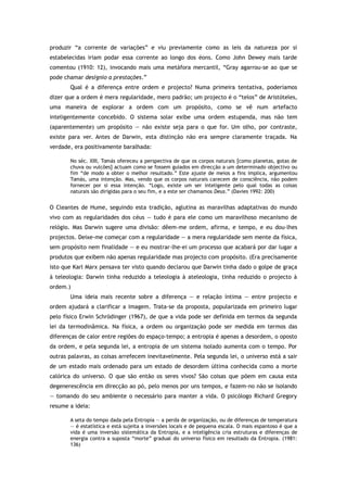 produzir “a corrente de variações” e viu previamente como as leis da natureza por si
estabelecidas iriam podar essa corrente ao longo dos éons. Como John Dewey mais tarde
comentou (1910: 12), invocando mais uma metáfora mercantil, “Gray agarrou-se ao que se
pode chamar desígnio a prestações.”
Qual é a diferença entre ordem e projecto? Numa primeira tentativa, poderíamos
dizer que a ordem é mera regularidade, mero padrão; um projecto é o “telos” de Aristóteles,
uma maneira de explorar a ordem com um propósito, como se vê num artefacto
inteligentemente concebido. O sistema solar exibe uma ordem estupenda, mas não tem
(aparentemente) um propósito — não existe seja para o que for. Um olho, por contraste,
existe para ver. Antes de Darwin, esta distinção não era sempre claramente traçada. Na
verdade, era positivamente baralhada:
No séc. XIII, Tomás ofereceu a perspectiva de que os corpos naturais [como planetas, gotas de
chuva ou vulcões] actuam como se fossem guiados em direcção a um determinado objectivo ou
fim “de modo a obter o melhor resultado.” Este ajuste de meios a fins implica, argumentou
Tomás, uma intenção. Mas, vendo que os corpos naturais carecem de consciência, não podem
fornecer por si essa intenção. “Logo, existe um ser inteligente pelo qual todas as coisas
naturais são dirigidas para o seu fim, e a este ser chamamos Deus.” (Davies 1992: 200)
O Cleantes de Hume, seguindo esta tradição, aglutina as maravilhas adaptativas do mundo
vivo com as regularidades dos céus — tudo é para ele como um maravilhoso mecanismo de
relógio. Mas Darwin sugere uma divisão: dêem-me ordem, afirma, e tempo, e eu dou-lhes
projectos. Deixe-me começar com a regularidade — a mera regularidade sem mente da física,
sem propósito nem finalidade — e eu mostrar-lhe-ei um processo que acabará por dar lugar a
produtos que exibem não apenas regularidade mas projecto com propósito. (Era precisamente
isto que Karl Marx pensava ter visto quando declarou que Darwin tinha dado o golpe de graça
à teleologia: Darwin tinha reduzido a teleologia à ateleologia, tinha reduzido o projecto à
ordem.)
Uma ideia mais recente sobre a diferença — e relação íntima — entre projecto e
ordem ajudará a clarificar a imagem. Trata-se da proposta, popularizada em primeiro lugar
pelo físico Erwin Schrödinger (1967), de que a vida pode ser definida em termos da segunda
lei da termodinâmica. Na física, a ordem ou organização pode ser medida em termos das
diferenças de calor entre regiões do espaço-tempo; a entropia é apenas a desordem, o oposto
da ordem, e pela segunda lei, a entropia de um sistema isolado aumenta com o tempo. Por
outras palavras, as coisas arrefecem inevitavelmente. Pela segunda lei, o universo está a sair
de um estado mais ordenado para um estado de desordem última conhecida como a morte
calórica do universo. O que são então os seres vivos? São coisas que põem em causa esta
degenerescência em direcção ao pó, pelo menos por uns tempos, e fazem-no não se isolando
— tomando do seu ambiente o necessário para manter a vida. O psicólogo Richard Gregory
resume a ideia:
A seta do tempo dada pela Entropia — a perda de organização, ou de diferenças de temperatura
— é estatística e está sujeita a inversões locais e de pequena escala. O mais espantoso é que a
vida é uma inversão sistemática da Entropia, e a inteligência cria estruturas e diferenças de
energia contra a suposta “morte” gradual do universo físico em resultado da Entropia. (1981:
136)
 