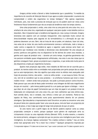 Gregory atribui então a Darwin a ideia fundamental que o possibilita: “A medida da
importância do conceito de Selecção Natural é que agora se pode compreender o aumento da
complexidade e ordem dos organismos no tempo biológico.” Não apenas organismos
individuais, pois, mas todo o processo de evolução que os cria podem assim ser vistos como
fenómenos físicos fundamentais que vão ao arrepio da tendência maior do tempo cósmico.
Uma coisa projectada é, então, uma coisa viva ou uma parte de uma coisa viva, ou o
artefacto de uma coisa viva, organizada em qualquer caso para ajudar a esta batalha contra a
desordem. Não é impossível opor a tendência da Segunda Lei, mas o preço é elevado. Gregory
dramatiza este aspecto com um exemplo inesquecível. Uma expressão muito comum da
direccionalidade imposta pela segunda lei da termodinâmica é a afirmação de que não
podemos desmexer um ovo. Bem, não se trata de não se poder, em absoluto, fazer tal coisa,
mas antes de se tratar de uma tarefa extremamente onerosa e sofisticada, todo o tempo a
nadar contra a segunda lei. Considere-se agora o seguinte: quão oneroso seria fazer um
dispositivo que recebesse ovos mexidos e devolvesse ovos desmexidos? Há uma solução já
pronta: ponha-se uma galinha viva no dispositivo! Se lhe dermos de comer ovos mexidos, a
galinha será capaz de produzir ovos — durante um certo tempo. As galinhas geralmente não
nos parecem entidades quase milagrosamente sofisticadas, mas esta é uma das coisas que as
galinhas conseguem fazer, graças ao projecto que a organizou, e que ainda está muito para lá
dos dispositivos criados por engenheiros humanos.
Quanto mais projecção algo exibe, mais trabalho de I&D teve de ter ocorrido para o
produzir. As mentes estão entre as entidades mais projectadas (em parte porque são as coisas
que se auto-reprojectam). Mas isto significa que estão entre os efeitos mais avançados (até
hoje) do processo criativo, não sendo — como na velha versão — a sua causa ou fonte. Por sua
vez, tem de se considerar que os seus produtos — os artefactos humanos que eram o nosso
modelo inicial — exibem ainda mais projecção. Isto pode a princípio parecer contra-intuitivo.
Pode parecer que uma ode de Keats pode reivindicar uma linhagem de I&D mais magnificente
do que um rouxinol — pelo menos poderá parecê-lo a um poeta que ignore a biologia — mas e
que dizer de um clipe de papel? Certamente que um clipe de papel é um produto trivial de
elaboração em comparação com uma coisa viva, por mais rudimentar que esta última seja.
Num sentido óbvio, isto é verdade, mas reflicta o leitor por um momento. Ponha-se nos
sapatos de Paley, mas caminhando numa praia aparentemente deserta de um planeta
alienígena. Que descoberta o impressionaria mais? Encontrar um peixe ou encontrar uma cana
de pesca? Antes de o planeta poder fazer uma cana de pesca, teria de fazer um projectista de
canas de pesca, e isso é algo que exige de longe mais projecção do que um peixe.
Só uma teoria com o perfil lógico da de Darwin poderia explicar como as coisas
projectadas começam a existir, porque qualquer outro género de explicação seria ou
viciosamente circular ou uma regressão infinita (Dennett 1975). A velha maneira, a maneira
da mente-primeiro, advogava o princípio de que era preciso uma inteligência para fazer uma
inteligência. As crianças inglesas cantarolam “Só o ladrão conhece o ladrão,” mas um lema
ainda mais apropriado seria “Só o maior faz o menor.”1
Qualquer perspectiva inspirada por
1 A expressão inglesa é “It takes one to know one,” que o autor contrasta com “It takes a greater one to
 