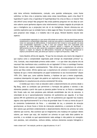 este lema enfrenta imediatamente, contudo, uma questão embaraçosa, como Hume
sublinhou: se Deus criou e projectou todas estas coisas maravilhosas, quem criou Deus? O
Superdeus? E quem criou o Superdeus? O Superhiperdeus? Ou criou-se Deus a si mesmo? Terá
sido difícil? Levou tempo? Não pergunte! Mas então podemos perguntar em vez disso se com
este suborno suave ganhamos alguma coisa relativamente à simples negação do princípio de
que a inteligência (ou a projecção) tem de vir da inteligência. Darwin ofereceu-nos um
caminho explicativo que na verdade honra a ideia sagaz de Paley: foi preciso muito trabalho
para projectar este relógio, e o trabalho não é de graça. Richard Dawkins resume este
aspecto:
A complexidade organizada é o que temos dificuldade em explicar. Mal nos permitimos postular
simplesmente a complexidade organizada, ainda que seja apenas a complexidade organizada do
motor de replicação do ADN/proteína, é relativamente fácil invocá-lo como gerador de ainda
mais complexidade organizada […] Mas é claro que qualquer Deus com capacidade para
projectar de modo inteligente algo tão complexo quanto a máquina de replicação do
ADN/proteína tem de ser pelo menos tão complexo e organizado quanto a própria máquina […]
Explicar a origem da máquina de ADN/proteína invocando um Projectista sobrenatural é
explicar precisamente nada, pois deixa por explicar a origem do Projectista. (1986: 141)
Como Dawkins afirma de seguida, “O que faz da evolução uma teoria tão elegante é
que explica como a complexidade organizada pode emergir da simplicidade primeva” (p.
316). Contudo, essa simplicidade primeva exibe ordem — e o que dizer das próprias leis da
natureza? Não manifestam elas a existência de um legislador? O físico e cosmólogo Freeman
Dyson formula este aspecto cautelosamente: “Não afirmo que a arquitectura do universo
prova que Deus existe. Afirmo apenas que a arquitectura do universo é consistente com a
hipótese de que a mente desempenha um papel fundamental no seu funcionamento” (Dyson
1979: 251). Dado que, como sublinha Dawkins, a hipótese de que a mente (organizada,
complexa) desempenha tal papel não poderia ser explicativa, devemos perguntar: Com que
outra hipótese é a arquitectura do universo consistente? Há várias.
À medida que mais e mais se descobre sobre o desenvolvimento do universo desde o
Big Bang, sobre as condições que permitiram a formação das galáxias e estrelas e dos
elementos pesados a partir dos quais os planetas podem formar-se, os físicos e cosmólogos
têm ficado cada vez mais perplexos pela delicada sensibilidade das leis da natureza. A
velocidade da luz é aproximadamente trezentos mil quilómetros por segundo. E se fosse
apenas 299 mil quilómetros por segundo, ou 301 mil quilómetros por segundo? Isso mudaria
alguma coisa significativamente? E se a força da gravidade fosse 1% mais ou menos do que é?
As constantes fundamentais da física — a velocidade da luz, a constante da atracção
gravitacional, as forças fracas e fortes da interacção subatómica, a constante de Planck —
têm valores que permitem evidentemente o desenvolvimento efectivo do universo tal como
sabemos que ocorreu. Mas acontece que se imaginarmos uma mudança em qualquer destes
valores, por menor que seja, daí resultará um universo no qual nada disto poderia ter
ocorrido, e na verdade no qual aparentemente nada análogo à vida poderia ter emergido:
nem planetas, nem atmosferas, nenhuns sólidos, nenhuns elementos excepto hidrogénio e
make a lesser one”. Na tradução, perde-se o jogo de palavras. N. do T.
 