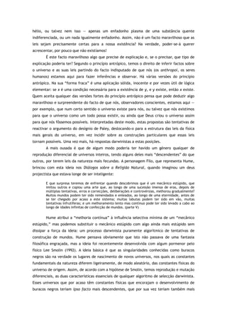 hélio, ou talvez nem isso — apenas um enfadonho plasma de uma substância quente
indiferenciada, ou um nada igualmente enfadonho. Assim, não é um facto maravilhoso que as
leis sejam precisamente certas para a nossa existência? Na verdade, poder-se-á querer
acrescentar, por pouco que não existíamos!
É este facto maravilhoso algo que precise de explicação e, se o precisar, que tipo de
explicação poderia ter? Segundo o princípio antrópico, temos o direito de inferir factos sobre
o universo e as suas leis partindo do facto indisputado de que nós (os anthropoi, os seres
humanos) estamos aqui para fazer inferências e observar. Há várias versões do princípio
antrópico. Na sua “forma fraca” é uma aplicação sólida, inocente e por vezes útil de lógica
elementar: se x é uma condição necessária para a existência de y, e y existe, então x existe.
Quem aceita qualquer das versões fortes do princípio antrópico pensa que pode deduzir algo
maravilhoso e surpreendente do facto de que nós, observadores conscientes, estamos aqui —
por exemplo, que num certo sentido o universo existe para nós, ou talvez que nós existimos
para que o universo como um todo possa existir, ou ainda que Deus criou o universo assim
para que nós fôssemos possíveis. Interpretadas deste modo, estas propostas são tentativas de
reactivar o argumento do desígnio de Paley, deslocando-o para a estrutura das leis da física
mais gerais do universo, em vez incidir sobre as construções particulares que essas leis
tornam possíveis. Uma vez mais, há respostas darwinistas a estas posições.
A mais ousada é que de algum modo poderia ter havido um género qualquer de
reprodução diferencial de universos inteiros, tendo alguns deles mais “descendentes” do que
outros, por terem leis da natureza mais fecundas. A personagem Filo, que representa Hume,
brincou com esta ideia nos Diálogos sobre a Religião Natural, quando imaginou um deus
projectista que estava longe de ser inteligente:
E que surpresa teremos de enfrentar quando descobrimos que é um mecânico estúpido, que
imitou outros e copiou uma arte que, ao longo de uma sucessão imensa de eras, depois de
múltiplas tentativas, erros e correcções, deliberações e controvérsias, melhorou gradualmente?
Muitos mundos podem ter sido remendados e enleados, ao longo de uma eternidade, antes de
se ter chegado por acaso a este sistema; muitas labutas podem ter sido em vão, muitas
tentativas infrutíferas; e um melhoramento lento mas contínuo pode ter sido levado a cabo ao
longo de idades infinitas de confecção de mundos. (parte V)
Hume atribui a “melhoria contínua” à influência selectiva mínima de um “mecânico
estúpido,” mas podemos substituir o mecânico estúpido com algo ainda mais estúpido sem
dissipar a força da ideia: um processo darwinista puramente algorítmico de tentativas de
construção de mundos. Hume pensava obviamente que isto não passava de uma fantasia
filosófica engraçada, mas a ideia foi recentemente desenvolvida com algum pormenor pelo
físico Lee Smolin (1992). A ideia básica é que as singularidades conhecidas como buracos
negros são na verdade os lugares de nascimento de novos universos, nos quais as constantes
fundamentais da natureza diferem ligeiramente, de modo aleatório, das constantes físicas do
universo de origem. Assim, de acordo com a hipótese de Smolin, temos reprodução e mutação
diferenciais, as duas características essenciais de qualquer algoritmo de selecção darwinista.
Esses universos que por acaso têm constantes físicas que encorajam o desenvolvimento de
buracos negros teriam ipso facto mais descendentes, que por sua vez teriam também mais
 