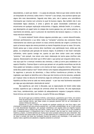 descendentes, e assim por diante — é o passo da selecção. Note-se que neste cenário não há
um Aniquilador de universos; todos vivem e “morrem” a seu tempo, mas acontece apenas que
alguns têm mais descendentes. Segundo esta ideia, pois, não é apenas uma coincidência
interessante que vivamos num universo no qual há buracos negros. Mas também não é uma
necessidade lógica absoluta; é antes o género de quase necessidade condicional que
encontramos em qualquer explicação evolucionista. A ligação, defende Smolin, é o carbono,
que desempenha um papel tanto no colapso das nuvens gasosas (ou, por outras palavras, no
nascimento de estrelas, que é o precursor do nascimento dos buracos negros) e, é claro, na
nossa estrutura molecular.
É a teoria testável? Smolin oferece algumas previsões que, a serem desconfirmadas,
eliminam perfeitamente a sua ideia: todas as “variações” próximas das constantes físicas
relativamente aos valores que existem no nosso universo deverão dar origem a universos nos
quais os buracos negros são menos prováveis ou menos frequentes do que no nosso. Em suma,
Smolin pensa que o nosso universo deve manifestar uma optimização local, ainda que não
global, na competição pela geração de buracos negros. O problema é não haver restrições
suficientes, tanto quanto consigo ver, quanto ao que deve contar como uma variação
“próxima,” nem porquê, mas talvez uma maior elaboração da teoria possa clarificar este
aspecto. Desnecessário será dizer que é difícil saber o que pensar por enquanto desta teoria,
mas seja qual for o eventual veredicto dos cientistas, a ideia já serve para estabelecer um
aspecto filosófico. Freeman Dyson e outros que pensam ver um padrão maravilhoso nas leis da
física podem ser tentados a cometer o erro táctico de fazer a pergunta retórica: “Quem mais
senão Deus poderá explicar isso?” Smolin oferece uma resposta adequadamente deflacionária.
Se seguirmos o percurso do darwinista, o Deus Artífice transforma-se primeiro no Deus
Legislador, que depois se identifica com o Deus que não inventa as leis da natureza, acabando
por tropeçar nelas no decurso de tentativas cegas de confecção de universos. A contribuição
hipotética de Deus torna-se cada vez menos pessoal — e por isso mais facilmente executável
por algo que seja obstinado e destituído de mente!
Mas suponha-se, por amor à discussão, que as especulações de Smolin estão todas
erradas; suponha-se que a selecção de universos afinal não funciona. Há uma especulação
mais fraca, semidarwinista, que também dá adequadamente resposta à pergunta retórica.
Hume brincou com esta ideia mais fraca, na parte VIII dos seus Diálogos:
Em vez de supor que a matéria é infinita, como Epicuro, suponhamos que é finita. Um número
finito de partículas só é susceptível de um número finito de transposições: e tem de acontecer,
numa duração eterna, que todas ordens ou posições possíveis têm de ser efectivadas um
número infinito de vezes […]
Suponha-se […] que a matéria era lançada em qualquer posição por uma força cega e sem
orientação; é evidente que esta primeira posição tem, com toda a probabilidade, de ser a mais confusa
e a mais desordenada imaginável, sem qualquer semelhança com aquelas obras do engenho humano
que, juntamente com a simetria das suas partes, exibem um ajuste de meios a fins e uma tendência
para a autopreservação […] [S]uponha-se que a força actuante, seja ela qual for, ainda continua na
matéria […] Assim, o universo persiste por muitas eras numa sucessão contínua de caos e desordem. Mas
não será possível que possa acabar por parar […]? Não poderemos ter a esperança de que pare, ou antes
ter disso a certeza com base nas revoluções eternas da matéria sem orientação, e não poderá isto
explicar toda a aparência de sabedoria e engenho existente no universo?
 