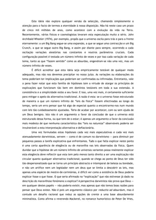 Esta ideia não explora qualquer versão da selecção, chamando simplesmente a
atenção para o facto de termos a eternidade à nossa disposição. Não há neste caso um prazo
de cinco mil milhões de anos, como acontece com a evolução da vida na Terra.
Recentemente, vários físicos e cosmologistas levaram esta especulação muito a sério. John
Archibald Wheeler (1974), por exemplo, propôs que o universo oscila para trás e para a frente
eternamente: a um Big Bang segue-se uma expansão, a que se segue uma contracção e um Big
Crunch, a que se segue outro Big Bang, e assim por diante para sempre, ocorrendo a cada
oscilação variações aleatórias nas constantes e noutros parâmetros cruciais. Cada
configuração possível é testada um número infinito de vezes e por isso cada variação de cada
tema, tanto as que “fazem sentido” como as absurdas, engendram-se não uma vez, mas um
número infinito de vezes.
É difícil acreditar que esta ideia seja empiricamente testável de qualquer modo
adequado, mas não nos devemos precipitar no nosso juízo. As variações ou elaborações do
tema poderiam ter implicações que poderiam ser confirmadas ou infirmadas. Entretanto, vale
a pena fazer notar que esta família de hipóteses tem a virtude de alargar os princípios de
explicações que funcionam tão bem em domínios testáveis em toda a sua extensão. A
consistência e a simplicidade estão a seu favor. E isso, uma vez mais, é certamente suficiente
para mitigar o apelo da alternativa tradicional. A razão é esta: se o universo fosse estruturado
de maneira a que um número infinito de “leis da física” fossem efectivadas ao longo do
tempo, seria um erro pensar que há algo de especial quanto a encontrarmo-nos num mundo
com leis tão cuidadosamente ajustadas. Teria de acabar por acontecer, com ou sem ajuda de
um Deus benigno. Isto não é um argumento a favor da conclusão de que o universo está
estruturado dessa forma, ou que tem de o estar; é apenas um argumento a favor da conclusão
mais modesta de que nenhuma característica das “leis na natureza” observáveis poderia ser
invulnerável a esta interpretação alternativa e deflacionária.
Uma vez formuladas estas hipóteses cada vez mais especulativas e cada vez mais
atenuadamente darwinistas, servem — como é de comum no darwinismo — para diminuir por
pequenos passos a tarefa explicativa que enfrentamos. Tudo o que falta explicar neste ponto
é uma certa aparência de elegância ou de maravilha nas leis observadas da física. Quem
duvidar que a hipótese de um número infinito de universos variantes possa realmente explicar
esta elegância deve reflectir que esta tem pelo menos tanto direito a ser uma explicação não
circular quanto qualquer alternativa tradicional; quando se chega ao ponto de Deus ter sido
tão despersonalizado que se torna um princípio abstracto e intemporal de beleza ou bondade,
e não um artífice nem um legislador nem um deus que se limita a descobrir as leis, mas
apenas uma espécie de mestre-de-cerimónias, é difícil ver como a existência de Deus poderia
explicar fosse o que fosse. O que seria afirmado na “explicação” que não estivesse já dado na
descrição do maravilhoso fenómeno a explicar? A perspectiva darwinista não prova que Deus —
em qualquer destes papéis — não poderia existir, mas apenas que não temos boas razões para
pensar que Deus existe. Não é pois um argumento clássico por reductio ad absurdum, mas é
contudo um desafio racional que reduz as opções do crente a uma base absurdamente
minimalista. Como afirma o reverendo Mackerel, no romance humorístico de Peter De Vries,
 