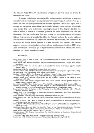 The Mackerel Plaza (1958), “A prova final da omnipotência de Deus é que não precisa de
existir para nos salvar.”
A biologia evolucionista sustenta também indirectamente o ateísmo ao fornecer um
enquadramento explicativo para o que podemos chamar a genealogia da teologia. Dado que a
crença em Deus não pode justificar-se por qualquer argumento científico ou lógico, mas é
contudo um ingrediente quase ubíquo na civilização humana, o que explica a persistência
desta crença? Esta é uma parte muitas vezes negligenciada do ónus da prova do ateu: não
mostrar apenas as falácias e dubiedades presentes nos vários argumentos que têm sido
oferecidos a favor da existência de Deus, mas explicar por que alguém haveria de todo em
todo de favorecer uma proposição tão dúbia. Não faltaram ao longo dos séculos hipóteses
descartadoras: neuroses que são subprodutos inevitáveis da civilização, uma conspiração de
sacerdotes em última análise egoístas e a pura estupidez, por exemplo, são palpites
populares perenes. A investigação recente em ciência social evolucionista (Boyer 2001; Atran
2002; Dennett 2006) demonstra que há hipóteses simultaneamente mais interessantes e mais
plausíveis — e cientificamente confirmáveis.
REFERÊNCIAS
Atran, Scott. 2002. In Gods We Trust: The Evolutionary Landscape of Religion. Nova Iorque: Oxford
University Press.
Boyer, Pascal. 2001. Religion Explained: The Evolutionary Origins of Religious Thought. Nova Iorque:
Basic Books.
Darwin, Francis. 1911. The Life and Letters of Charles Darwin. 2 vols. Nova Iorque: Appleton (edição
original, 1887).
Davies, Paul. 1992. The Mind of God. Londres: Simon and Schuster.
Dawkins, Richard. 1986. The Blind Watchmaker. Londres: Longmans. [O Relojoeiro Cego, Gradiva, 2007]
De Vries, Peter. 1958. The Mackerel Plaza. Boston: Little, Brown.
Dembski, William. 2005. “In Defense of Intelligent Design.” Http://www.designinference.com.
Forthcoming in Philip Clayton (org)., Oxford Handbook of Religion and Science.
Dennett, Daniel. 1975. “Why the Law of Effect Will Not Go Away.” Journal of the Theory of Social
Behaviour 5: 179–187.
Dennett, Daniel. 1995. Darwin’s Dangerous Idea. Nova Iorque: Simon & Schuster. [A Ideia Perigosa de
Darwin, Temas & Debates, 2001]
Dennett, Daniel. 2005. “Show Me the Science.” New York Times página op/ed, 28 de Agosto de 2005.
Dennett, Daniel C. 2006. Breaking the Spell: Religion as a Natural Phenomenon. Nova Iorque: Viking
Penguin. [Quebrar o Feitiço: A Religião Como Fenómeno Natural, Esfera do Caos, 2008]
Descartes, Rene. 1641. Meditations on First Philosophy. Paris: Michel Soly. [Meditações Sobre a Filosofia
Primeira, Almedina, 1992]
Dewey, John. 1910. The Influence of Darwin on Philosophy. Nova Iorque: Henry Holt; Bloomington:
Indiana University Press, 1965.
Dyson, Freeman. 1979. Disturbing the Universe. Nova Iorque: Harper and Row.
Gould, Stephen Jay. 1985. The Flamingo’s Smile. Nova Iorque: Norton. [O Sorriso do Flamingo, Gradiva,
1991]
Gregory, Richard L. 1981. Mind in Science: A History of Explanations in Psychology and Physics.
Cambridge: Cambridge University Press.
Hume, David. 1779. Dialogues Concerning Natural Religion. Londres. [Diálogos Sobre a Religião Natural,
Edições 70, 2005]
MacKenzie, Robert Beverley. 1868. The Darwinian Theory of the Transmutation of Species Examined.
Londres: Nisbet & Co. Citada numa recensão, Athenaeum, n.º 2102 (8 de Fevereiro): 217.
Paley, William. 1800. Natural Theology. Oxford: J. Vincent.
Rachels, James. 1991. Created from Animals: The Moral Implications of Darwinism. Oxford: Oxford
University Press.
Schrödinger, Erwin. 1967. What Is Life? Cambridge: Cambridge University Press.
Smolin, Lee. 1992. “Did the Universe Evolve?” Classical and Quantum Gravity 9:173–191.
 